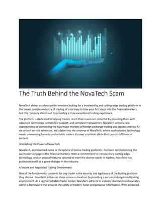 The Truth Behind the NovaTech Scam
NovaTech shines as a beacon for investors looking for a trustworthy and cutting-edge trading platform in
the broad, complex industry of trading. It's not easy to take your first steps into the financial markets,
but this company stands out by providing a truly exceptional trading experience.
The platform is dedicated to helping traders reach their maximum potential by providing them with
advanced technology, unmatched support, and complete transparency. NovaTech unlocks new
opportunities by connecting the two major markets of foreign exchange trading and cryptocurrency. As
we set out on this adventure, let's delve into the universe of NovaTech, where sophisticated technology
meets unwavering honesty and reliable traders discover a reliable ally in their pursuit of financial
success.
Unleashing the Power of NovaTech
NovaTech, an esteemed name in the sphere of online trading platforms, has been revolutionizing the
way traders engage in the financial markets. With a commitment to transparency, cutting-edge
technology, and an array of features tailored to meet the diverse needs of traders, NovaTech has
positioned itself as a game-changer in the industry.
A Secure and Regulated Trading Environment
One of the fundamental concerns for any trader is the security and legitimacy of the trading platform
they choose. NovaTech addresses these concerns head-on by providing a secure and regulated trading
environment. As a registered MetaTrader broker, NovaTech adheres to industry standards and operates
within a framework that ensures the safety of traders' funds and personal information. With advanced
 