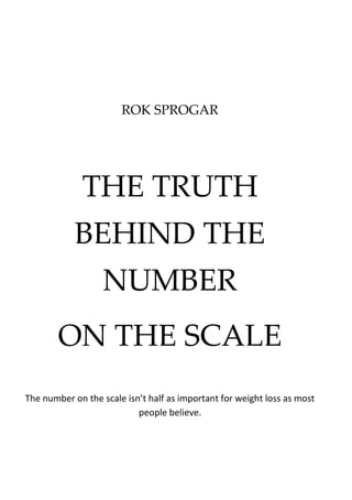 ROK SPROGAR
THE TRUTH
BEHIND THE
NUMBER
ON THE SCALE
The number on the scale isn’t half as important for weight loss as most
people believe.
 