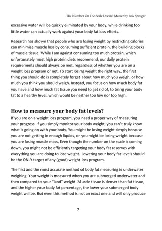 The Number On The Scale Doesn't Matter by Rok Sprogar
7
excessive water will be quickly eliminated by your body, while drinking too
little water can actually work against your body fat loss efforts.
Research has shown that people who are losing weight by restricting calories
can minimize muscle loss by consuming sufficient protein, the building blocks
of muscle tissue. While I am against consuming too much protein, which
unfortunately most high protein diets recommend, our daily protein
requirements should always be met, regardless of whether you are on a
weight loss program or not. To start losing weight the right way, the first
thing you should do is completely forget about how much you weigh, or how
much you think you should weigh. Instead, you focus on how much body fat
you have and how much fat tissue you need to get rid of, to bring your body
fat to a healthy level, which would be neither too low nor too high.
How to measure your body fat levels?
If you are on a weight loss program, you need a proper way of measuring
your progress. If you simply monitor your body weight, you can’t truly know
what is going on with your body. You might be losing weight simply because
you are not getting in enough liquids, or you might be losing weight because
you are losing muscle mass. Even though the number on the scale is coming
down, you might not be efficiently targeting your body fat reserves with
everything you are doing to lose weight. Lowering your body fat levels should
be the ONLY target of any (good) weight loss program.
The first and the most accurate method of body fat measuring is underwater
weighing. Your weight is measured when you are submerged underwater and
then compared to your “land” weight. Muscle tissue is denser than fat tissue,
and the higher your body fat percentage, the lower your submerged body
weight will be. But even this method is not an exact one and will only produce
 