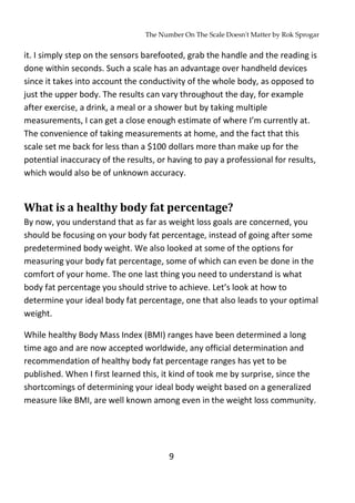 The Number On The Scale Doesn't Matter by Rok Sprogar
9
it. I simply step on the sensors barefooted, grab the handle and the reading is
done within seconds. Such a scale has an advantage over handheld devices
since it takes into account the conductivity of the whole body, as opposed to
just the upper body. The results can vary throughout the day, for example
after exercise, a drink, a meal or a shower but by taking multiple
measurements, I can get a close enough estimate of where I’m currently at.
The convenience of taking measurements at home, and the fact that this
scale set me back for less than a $100 dollars more than make up for the
potential inaccuracy of the results, or having to pay a professional for results,
which would also be of unknown accuracy.
What is a healthy body fat percentage?
By now, you understand that as far as weight loss goals are concerned, you
should be focusing on your body fat percentage, instead of going after some
predetermined body weight. We also looked at some of the options for
measuring your body fat percentage, some of which can even be done in the
comfort of your home. The one last thing you need to understand is what
body fat percentage you should strive to achieve. Let’s look at how to
determine your ideal body fat percentage, one that also leads to your optimal
weight.
While healthy Body Mass Index (BMI) ranges have been determined a long
time ago and are now accepted worldwide, any official determination and
recommendation of healthy body fat percentage ranges has yet to be
published. When I first learned this, it kind of took me by surprise, since the
shortcomings of determining your ideal body weight based on a generalized
measure like BMI, are well known among even in the weight loss community.
 