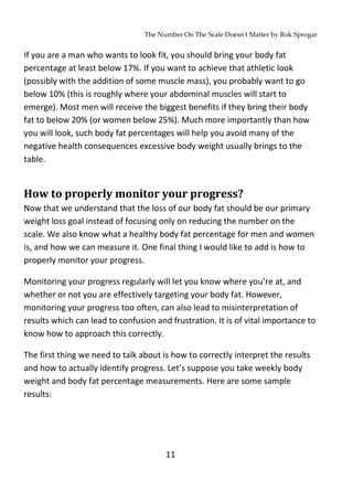 The Number On The Scale Doesn't Matter by Rok Sprogar
11
If you are a man who wants to look fit, you should bring your body fat
percentage at least below 17%. If you want to achieve that athletic look
(possibly with the addition of some muscle mass), you probably want to go
below 10% (this is roughly where your abdominal muscles will start to
emerge). Most men will receive the biggest benefits if they bring their body
fat to below 20% (or women below 25%). Much more importantly than how
you will look, such body fat percentages will help you avoid many of the
negative health consequences excessive body weight usually brings to the
table.
How to properly monitor your progress?
Now that we understand that the loss of our body fat should be our primary
weight loss goal instead of focusing only on reducing the number on the
scale. We also know what a healthy body fat percentage for men and women
is, and how we can measure it. One final thing I would like to add is how to
properly monitor your progress.
Monitoring your progress regularly will let you know where you’re at, and
whether or not you are effectively targeting your body fat. However,
monitoring your progress too often, can also lead to misinterpretation of
results which can lead to confusion and frustration. It is of vital importance to
know how to approach this correctly.
The first thing we need to talk about is how to correctly interpret the results
and how to actually identify progress. Let’s suppose you take weekly body
weight and body fat percentage measurements. Here are some sample
results:
 