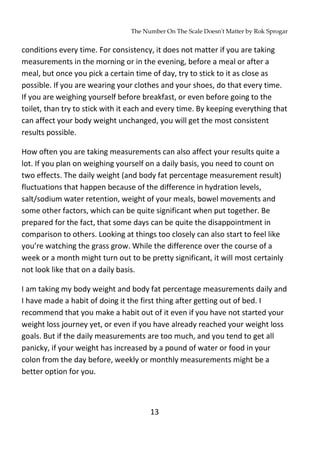 The Number On The Scale Doesn't Matter by Rok Sprogar
13
conditions every time. For consistency, it does not matter if you are taking
measurements in the morning or in the evening, before a meal or after a
meal, but once you pick a certain time of day, try to stick to it as close as
possible. If you are wearing your clothes and your shoes, do that every time.
If you are weighing yourself before breakfast, or even before going to the
toilet, than try to stick with it each and every time. By keeping everything that
can affect your body weight unchanged, you will get the most consistent
results possible.
How often you are taking measurements can also affect your results quite a
lot. If you plan on weighing yourself on a daily basis, you need to count on
two effects. The daily weight (and body fat percentage measurement result)
fluctuations that happen because of the difference in hydration levels,
salt/sodium water retention, weight of your meals, bowel movements and
some other factors, which can be quite significant when put together. Be
prepared for the fact, that some days can be quite the disappointment in
comparison to others. Looking at things too closely can also start to feel like
you’re watching the grass grow. While the difference over the course of a
week or a month might turn out to be pretty significant, it will most certainly
not look like that on a daily basis.
I am taking my body weight and body fat percentage measurements daily and
I have made a habit of doing it the first thing after getting out of bed. I
recommend that you make a habit out of it even if you have not started your
weight loss journey yet, or even if you have already reached your weight loss
goals. But if the daily measurements are too much, and you tend to get all
panicky, if your weight has increased by a pound of water or food in your
colon from the day before, weekly or monthly measurements might be a
better option for you.
 