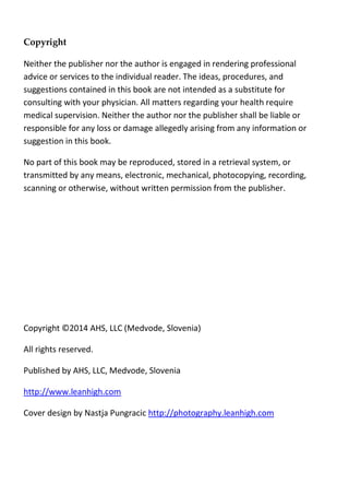 Copyright
Neither the publisher nor the author is engaged in rendering professional
advice or services to the individual reader. The ideas, procedures, and
suggestions contained in this book are not intended as a substitute for
consulting with your physician. All matters regarding your health require
medical supervision. Neither the author nor the publisher shall be liable or
responsible for any loss or damage allegedly arising from any information or
suggestion in this book.
No part of this book may be reproduced, stored in a retrieval system, or
transmitted by any means, electronic, mechanical, photocopying, recording,
scanning or otherwise, without written permission from the publisher.
Copyright ©2014 AHS, LLC (Medvode, Slovenia)
All rights reserved.
Published by AHS, LLC, Medvode, Slovenia
http://www.leanhigh.com
Cover design by Nastja Pungracic http://photography.leanhigh.com
 