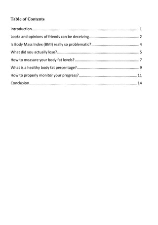Table of Contents
Introduction.......................................................................................................1
Looks and opinions of friends can be deceiving................................................2
Is Body Mass Index (BMI) really so problematic?..............................................4
What did you actually lose?...............................................................................5
How to measure your body fat levels?..............................................................7
What is a healthy body fat percentage?............................................................9
How to properly monitor your progress?........................................................11
Conclusion........................................................................................................14
 