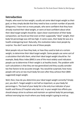 The Number On The Scale Doesn't Matter by Rok Sprogar
1
Introduction
People, who want to lose weight, usually set some ideal target weight as their
goal, or they simply decide that they need to lose a certain number of pounds
(kilograms). I have met so many people, who were confident that they have
already reached their ideal weight, or were at least confident about what
their ideal target weight should be. Upon closer examination of their body
composition, we found out that even at their supposedly “ideal” weight, their
body fat percentage was still too high. In some cases, their body fat was at a
health-endangering level. Naturally, this realization takes most people by
surprise. You don’t want to be one of those people.
Most people rely on how they look, or how they used to look at a certain
weight, to determine their ideal target weight. Some people use some sort of
a calculation that tells them, what their ideal target weight should be. For
example, Body Mass Index (BMI) is one of the most widely used indicators
people use to determine if their weight is at healthy levels. The problem with
such calculations is that they are too generalized and they usually consider
too few factors to be accurate enough. You would be surprised, how many
people still carry on too much body fat even after they achieve their (BMI-
suggested) target weight.
Well, then, how do you determine your ideal target weight correctly? Simply
put, you don’t. Target weight is not half as important, as your body fat
percentage is. The level of your body fat is the only true indicator of your
health and fitness (I’ll explain why later on). In your weight loss efforts you
should always strive to achieve and maintain an optimal body fat percentage,
without worrying too much where your body weight is going to end up.
 