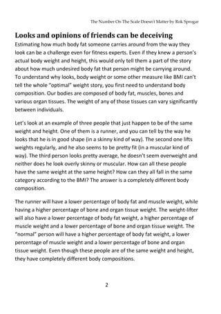 The Number On The Scale Doesn't Matter by Rok Sprogar
2
Looks and opinions of friends can be deceiving
Estimating how much body fat someone carries around from the way they
look can be a challenge even for fitness experts. Even if they knew a person’s
actual body weight and height, this would only tell them a part of the story
about how much undesired body fat that person might be carrying around.
To understand why looks, body weight or some other measure like BMI can’t
tell the whole “optimal” weight story, you first need to understand body
composition. Our bodies are composed of body fat, muscles, bones and
various organ tissues. The weight of any of those tissues can vary significantly
between individuals.
Let’s look at an example of three people that just happen to be of the same
weight and height. One of them is a runner, and you can tell by the way he
looks that he is in good shape (in a skinny kind of way). The second one lifts
weights regularly, and he also seems to be pretty fit (in a muscular kind of
way). The third person looks pretty average, he doesn’t seem overweight and
neither does he look overly skinny or muscular. How can all these people
have the same weight at the same height? How can they all fall in the same
category according to the BMI? The answer is a completely different body
composition.
The runner will have a lower percentage of body fat and muscle weight, while
having a higher percentage of bone and organ tissue weight. The weight-lifter
will also have a lower percentage of body fat weight, a higher percentage of
muscle weight and a lower percentage of bone and organ tissue weight. The
“normal” person will have a higher percentage of body fat weight, a lower
percentage of muscle weight and a lower percentage of bone and organ
tissue weight. Even though these people are of the same weight and height,
they have completely different body compositions.
 