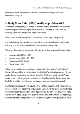 The Number On The Scale Doesn't Matter by Rok Sprogar
4
putting on more muscle mass or tone, and not by holding on to your
redundant body fat.
Is Body Mass Index (BMI) really so problematic?
Body Mass Index (BMI) is a widely used indicator of whether or not a person
is overweight, or underweight for that matter. The BMI is calculated by
dividing a person’s weight and height (squared):
BMI = mass (lb) / (height(in))2
* 702 or BMI = mass (kg) / (height(m))2
Instead of doing the calculations yourself you can easily find an online BMI
calculator, or an online BMI chart to determine your own BMI.
There are four categories you can fall into, according to your calculated BMI:
 Underweight (BMI < 18.5)
 Normal range (BMI 18.5 - 25)
 Overweight (BMI 25-30)
 Obese (BMI > 30)
While there has been some dispute, where the “overweight” and “obese”
thresholds should be set, there is no doubt that if your BMI gets over 25, you
really should start doing something about it. While the “underweight” BMI
range is not really a common problem, getting close to the dangerously low
body fat levels has been known to happen to some overzealous people.
BMI takes into account both your body weight and your height, which is a big
improvement over observing body weight alone. Body height is the next most
important factor to consider, when determining if a person is anywhere near
his “healthy” body weight. But even this method is not without shortcomings.
Like I said before, people can share the same weight and height but can have
 