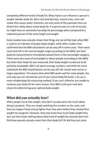 The Number On The Scale Doesn't Matter by Rok Sprogar
5
completely different levels of body fat. Many factors can influence a person’s
weight, besides body fat. Bone size (and density), muscle mass, even salt
intake that causes water retention, are only some of the examples that can
distort the reality about actual body fat. If a person puts on a lot of muscle,
he might have an extremely low body fat percentage when compared to a
sedentary person of the same height and weight.
Some studies have actually shown that things are not all that bad, when BMI
is used as an indicator of proper body weight, while other studies have
confirmed that the BMI calculations can be way off in some cases. There were
cases that fell in the normal weight range (according to the BMI), but their
body fat measurements immediately placed them in the overweight category.
There were also cases of overweight or obese people (according to the BMI),
but when their body fat was measured, their body weight turned out to be
perfectly acceptable. BMI is all about average numbers, and while for some
individuals the BMI classifications can be way off, the results even out on a
larger population. This means that while BMI works well for most people, the
only way you can actually be sure of your actual body fat levels, is to use a
more reliable body fat measuring method. If you can’t afford or are unable to
measure your body fat for some reason, then BMI is still your next best
choice for determining your optimal body weight.
What did you actually lose?
When people try to lose weight, they don't usually worry too much about
doing it properly. They are simply watching the number on the scale, and
they are happy if they end up lighter than they were before they started their
weight loss program. However, they only know how much body weight they
lost, yet they know nothing about what kind of weight has actually been lost.
Did those pounds actually come from their body fat? Or did they just come
 