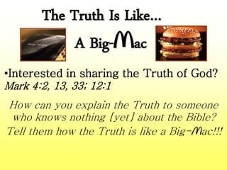 The Truth Is Like…
A Big-Mac
•Interested in sharing the Truth of God?
Mark 4:2, 13, 33; 12:1
How can you explain the Truth to someone
who knows nothing [yet] about the Bible?
Tell them how the Truth is like a Big-Mac!!!
 