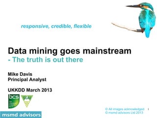 1
Data mining goes mainstream
- The truth is out there
Mike Davis
Principal Analyst
UKKDD March 2013
© All images acknowledged
© msmd advisors Ltd 2013
responsive, credible, flexible
 