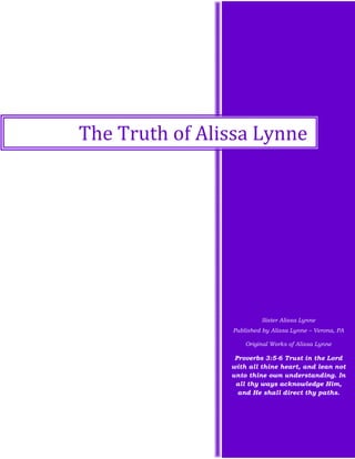 Sister Alissa Lynne
Published by Alissa Lynne – Verona, PA
Original Works of Alissa Lynne
Proverbs 3:5-6 Trust in the Lord
with all thine heart, and lean not
unto thine own understanding. In
all thy ways acknowledge Him,
and He shall direct thy paths.
The Truth of Alissa Lynne
 