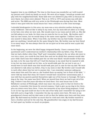 10
happiest time in my childhood. The time in this house was wonderful, as I still trusted
my parents and I loved my family so much. We were all so happy. I would go outside and
play with the neighborhood kids. Some kids were not allowed to play with us because we
were black, but others were allowed. This is in 1972 to 1974 and racism was still alive
and active. The KKK was still very active in the Pittsburgh area during that time. Most
times it was quiet with the racial issues but I was a witness to a few cross burnings.
I attended kindergarten in this area; my mom was a very attentive mother during my
early childhood. I did not like to sleep in my room, but my mom did not allow us to sleep
in her bed, even when we were sick. She would come to our room and sit with us. She did
not fall asleep in our beds, for there was no room for her in our beds. My brother and I
had our own rooms, but we would sleep in the same room together. I believe I was the
one scared to sleep alone. When I was little, my brother was my best buddy. If anyone
gave me anything, I would ask for the same thing for him. My brother was my best friend
in so many ways. He was always there for me as quiet as he was and he was a quiet kid
most times.
In the beginning, we were the ideal happy integrated family. I have a memory that I
questioned until I understood my mother’s relationship with my father, Clay. We knew
that we had a father other than “Dad” and I remember sitting in the car when she went to
run into a store, you could do that back then and not be afraid that someone would take
your child. Each man that walked past the car who was black I would wonder if that was
my dad, is he the man that left us? I had this fantasy in my mind that he wanted to talk
to me but my mom would not let him, so he would walk past the car just to see us. I
would wave at each black man that would walk past just in case he was my dad. We were
not allowed to talk about my father, Clay to my mom or dad. My brother and I would talk
to each other about him but not to anyone else. I can remember someone asking my
mom about him and if he saw us, she hushed them up saying “not in front of the kids.” I
never told my mom that story; for I knew it would have caused her unnecessary pain. I
was told that my parents partied themselves right out of the house in Carnegie. We had a
dog at the time, his name was Devil. When we moved from there we had to get rid of the
dog. I believe I was five years old when we lived there. Our next house was in the
Beltzhover section of Pittsburgh, which was inner city area, prior to that we lived in the
suburbs. I remember this house for several reasons, I had to give up my dog to live there,
plus my sisters were born there. I have two memories of my mom being pregnant; I tried
to sit on her lap and could not due to the size of her belly and I remember her lying in her
bed with such a huge belly. I remember the day my sisters were born. We were at my
grandparent’s house and my dad came to tell us that the babies were born and they were
girls. My dad teased my brother so much that he cried and cried. My brother wanted to
have a brother and not be the only boy. My grandmother was angry at my dad because
he had upset my brother so much on purpose.
 