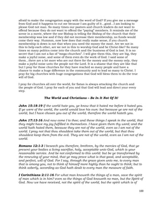 100
afraid to make the congregation angry with the word of God? If you give me a message
from God and it happens to cut me because I am guilty of it…good…I am looking to
please God not man. So many times our pastors and church leaders do not want to
offend because they do not want to offend the “paying” members. It reminds me of the
scene in a movie, where the one Bishop is telling the Bishop of the church that their
membership was low and if they did not increase their membership, no funds would
come their way. Hummm, now how does that really make sense, if you church
membership is down is not that when you need the money the most. Are we not in
this to help each other, are we not in this to worship God and be Christ-like? So many
times so many politics come into the church and the business of God is lost. It is no
secret that I am not a fan of “mega-churches”. I will give them this, they are big, they
make a joyful noise, and some of them even do the work of God. I said some of
them…there are a lot more who are out there for the money and the money only, they
make a joyful noise unto the people not the Lord. It is a shame that they are like that
but I pray for those churches for they have reached so many people and have a
chance to make a huge difference in the community and to lead so many to Christ. I
pray for big churches with huge congregations that God will bless them to do the true
will of God.
I pray for churches all over the world, for Satan is always attacking the church and
the people of God. I pray for each of you and that God will lead and direct your every
step.
The World and Christians – Be In It Not Of It!
John 15:18-19 If the world hate you, ye know that it hated me before it hated you.
If ye were of the world, the world would love his own: but because ye are not of the
world, but I have chosen you out of the world, therefore the world hateth you.
John 17:13-16 And now come I to thee; and these things I speak in the world, that
they might have my joy fulfilled in themselves. I have given them thy word; and the
world hath hated them, because they are not of the world, even as I am not of the
world. I pray not that thou shouldest take them out of the world, but that thou
shouldest keep them from the evil. They are not of the world, even as I am not of the
world.
Romans 12:1-3 I beseech you therefore, brethren, by the mercies of God, that ye
present your bodies a living sacrifice, holy, acceptable unto God, which is your
reasonable service. And be not conformed to this world: but be ye transformed by
the renewing of your mind, that ye may prove what is that good, and acceptable,
and perfect, will of God. For I say, through the grace given unto me, to every man
that is among you, not to think of himself more highly than he ought to think; but to
think soberly, according as God hath dealt to every man the measure of faith.
I Corinthians 2:11-16 For what man knoweth the things of a man, save the spirit
of man which is in him? even so the things of God knoweth no man, but the Spirit of
God. Now we have received, not the spirit of the world, but the spirit which is of
 