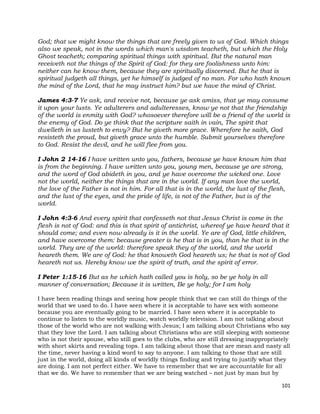 101
God; that we might know the things that are freely given to us of God. Which things
also we speak, not in the words which man's wisdom teacheth, but which the Holy
Ghost teacheth; comparing spiritual things with spiritual. But the natural man
receiveth not the things of the Spirit of God: for they are foolishness unto him:
neither can he know them, because they are spiritually discerned. But he that is
spiritual judgeth all things, yet he himself is judged of no man. For who hath known
the mind of the Lord, that he may instruct him? but we have the mind of Christ.
James 4:3-7 Ye ask, and receive not, because ye ask amiss, that ye may consume
it upon your lusts. Ye adulterers and adulteresses, know ye not that the friendship
of the world is enmity with God? whosoever therefore will be a friend of the world is
the enemy of God. Do ye think that the scripture saith in vain, The spirit that
dwelleth in us lusteth to envy? But he giveth more grace. Wherefore he saith, God
resisteth the proud, but giveth grace unto the humble. Submit yourselves therefore
to God. Resist the devil, and he will flee from you.
I John 2 14-16 I have written unto you, fathers, because ye have known him that
is from the beginning. I have written unto you, young men, because ye are strong,
and the word of God abideth in you, and ye have overcome the wicked one. Love
not the world, neither the things that are in the world. If any man love the world,
the love of the Father is not in him. For all that is in the world, the lust of the flesh,
and the lust of the eyes, and the pride of life, is not of the Father, but is of the
world.
I John 4:3-6 And every spirit that confesseth not that Jesus Christ is come in the
flesh is not of God: and this is that spirit of antichrist, whereof ye have heard that it
should come; and even now already is it in the world. Ye are of God, little children,
and have overcome them: because greater is he that is in you, than he that is in the
world. They are of the world: therefore speak they of the world, and the world
heareth them. We are of God: he that knoweth God heareth us; he that is not of God
heareth not us. Hereby know we the spirit of truth, and the spirit of error.
I Peter 1:15-16 But as he which hath called you is holy, so be ye holy in all
manner of conversation; Because it is written, Be ye holy; for I am holy
I have been reading things and seeing how people think that we can still do things of the
world that we used to do. I have seen where it is acceptable to have sex with someone
because you are eventually going to be married. I have seen where it is acceptable to
continue to listen to the worldly music, watch worldly television. I am not talking about
those of the world who are not walking with Jesus; I am talking about Christians who say
that they love the Lord. I am talking about Christians who are still sleeping with someone
who is not their spouse, who still goes to the clubs, who are still dressing inappropriately
with short skirts and revealing tops. I am talking about those that are mean and nasty all
the time, never having a kind word to say to anyone. I am talking to those that are still
just in the world, doing all kinds of worldly things finding and trying to justify what they
are doing. I am not perfect either. We have to remember that we are accountable for all
that we do. We have to remember that we are being watched – not just by man but by
 