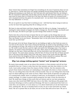 102
God. I know that sometimes we forget but everything we do even if someone does not see
it, God sees it. I know that there are people sneaking around doing things that they are
hiding and praying no one finds out, but God sees you and knows that you are doing it.
We are required to walk Holy and be Holy and live the life that God has called us to do. It
may seem at times that it is hard but if we have the faith of a grain of a mustard seed –
not a mustard seed but the grain of a mustard seed – we can move those mountains out
the way! (Matthew 17:19-21)
We are so quick to say that God is working on me – well God has been trying to work on
us but we have been ignoring what He is telling us to do.
We have to stop and listen and then change what He tells us to change. I was guilty of
waiting for some miracle to happen for God to change me. He will if I shut my mouth and
do as He says, He will if I just open up and change what needs to change.
God is here for us but we have to know that we are to give up the things that are not
pertaining to Him and not of Him. We have to leave the things of the world behind for
they can hinder us in our future. “Remember that it is for your future that your present
must line up with God.”
We must get rid of all those things that we are holding so tight so that God can move in
our lives as He sees fit. If we want a financial blessing, we need to stop spending as if we
are running out of time. We need to cut the cards up and depend on Jesus to take care of
us. We need to seek His face and live right and watch the blessings come. If we want a
spouse, we need to stop searching on our own. Place Jesus in the forefront of our lives
and get out the bars, clubs and what not, let the Lord direct your life and here comes
your spouse. You want peace and joy; seek the face of Jesus not the face of those around
you or the joys of this world. God is the only way; Jesus is the truth and the light! We
must seek ye first the kingdom of God, our heart’s desire should be to please Him and
watch the blessings flow. We will walk in the favor of the Lord always!
Why I am always talking against “meism” and “prosperity” sermons
So many times people come at me about this minister or that minister and tell me how
wonderful they are. I listen to why they love that minister and why they believe it is the
truth. I just smile and give them the reason of what I believe. See the ministers who
preach these kinds of sermons are misleading to the people who listen to these sermons.
They are not telling them that this life is full of trouble; they are not telling them that God
says we shall suffering in the name of Jesus. When these kinds of speeches are going up,
it is coming back voided, there is nothing to hold onto, no foundation in this kind of
empty message. It is okay to preach about prosperity but take it from the direction of
God. We shall have things on this earth that are beauty and we can have prosperity,
many men who loved God FIRST did have this in the bible. God blesses His people with
monetary blessings as well as spiritual blessings. We have to understand that God is to
come first, not ourselves, it is not about us. It is about God! God is to be the head of our
lives, nothing else. We are to worship God in truth; we are to love God with our whole
heart. We are to praise Him at all times; we are to love Him with all we have. We are to
 