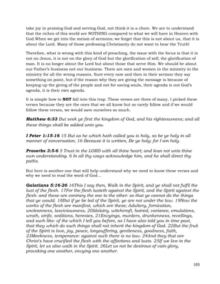 103
take joy in praising God and serving God, not think it is a chore. We are to understand
that the riches of this world are NOTHING compared to what we will have in Heaven with
God.When we get into the meism of sermons; we forget that this is not about us, that it is
about the Lord. Many of those professing Christianity do not want to hear the Truth!
Therefore, what is wrong with this kind of preaching, the issue with the focus is that it is
not on Jesus, it is not on the glory of God but the glorification of self, the glorification of
man. It is no longer about the Lord but about those that serve Him. We should be about
our Father’s business not our business. There are men and women in the ministry in the
ministry for all the wrong reasons. Sure every now and then in their sermon they say
something on point, but if the reason why they are giving the message is because of
keeping up the giving of the people and not for saving souls, their agenda is not God’s
agenda, it is their own agenda.
It is simple how to NOT fall into this trap. These verses are three of many. I picked these
verses because they are the ones that we all know but so rarely follow and if we would
follow these verses, we would save ourselves so much.
Matthew 6:33 But seek ye first the kingdom of God, and his righteousness; and all
these things shall be added unto you.
I Peter 1:15-16 15 But as he which hath called you is holy, so be ye holy in all
manner of conversation; 16 Because it is written, Be ye holy; for I am holy.
Proverbs 3:5-6 5 Trust in the LORD with all thine heart; and lean not unto thine
own understanding. 6 In all thy ways acknowledge him, and he shall direct thy
paths.
But here is another one that will help understand why we need to know these verses and
why we need to read the word of God…
Galatians 5:16-26 16This I say then, Walk in the Spirit, and ye shall not fulfil the
lust of the flesh. 17For the flesh lusteth against the Spirit, and the Spirit against the
flesh: and these are contrary the one to the other: so that ye cannot do the things
that ye would. 18But if ye be led of the Spirit, ye are not under the law. 19Now the
works of the flesh are manifest, which are these; Adultery, fornication,
uncleanness, lasciviousness, 20Idolatry, witchcraft, hatred, variance, emulations,
wrath, strife, seditions, heresies, 21Envyings, murders, drunkenness, revellings,
and such like: of the which I tell you before, as I have also told you in time past,
that they which do such things shall not inherit the kingdom of God. 22But the fruit
of the Spirit is love, joy, peace, longsuffering, gentleness, goodness, faith,
23Meekness, temperance: against such there is no law. 24And they that are
Christ's have crucified the flesh with the affections and lusts. 25If we live in the
Spirit, let us also walk in the Spirit. 26Let us not be desirous of vain glory,
provoking one another, envying one another.
 