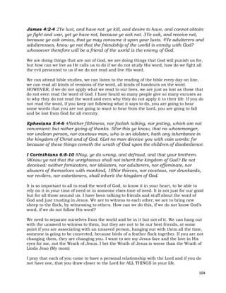104
James 4:2-4 2Ye lust, and have not: ye kill, and desire to have, and cannot obtain:
ye fight and war, yet ye have not, because ye ask not. 3Ye ask, and receive not,
because ye ask amiss, that ye may consume it upon your lusts. 4Ye adulterers and
adulteresses, know ye not that the friendship of the world is enmity with God?
whosoever therefore will be a friend of the world is the enemy of God.
We are doing things that are not of God, we are doing things that God will punish us for,
but how can we live as He calls us to do if we do not study His word, how do we fight all
the evil presented to us if we do not read and live His word.
We can attend bible studies, we can listen to the reading of the bible every day on line,
we can read all kinds of versions of the word, all kinds of handouts on the word.
HOWEVER, if we do not apply what we read to our lives, we are just as lost as those that
do not even read the word of God. I have heard so many people give so many excuses as
to why they do not read the word and even why they do not apply it to their life. If you do
not read the word, if you keep not following what it says to do, you are going to hear
some words that you are not going to want to hear from the Lord, you are going to fall
and be lost from God for all eternity.
Ephesians 5:4-6 4Neither filthiness, nor foolish talking, nor jesting, which are not
convenient: but rather giving of thanks. 5For this ye know, that no whoremonger,
nor unclean person, nor covetous man, who is an idolater, hath any inheritance in
the kingdom of Christ and of God. 6Let no man deceive you with vain words: for
because of these things cometh the wrath of God upon the children of disobedience.
I Corinthians 6:8-10 8Nay, ye do wrong, and defraud, and that your brethren.
9Know ye not that the unrighteous shall not inherit the kingdom of God? Be not
deceived: neither fornicators, nor idolaters, nor adulterers, nor effeminate, nor
abusers of themselves with mankind, 10Nor thieves, nor covetous, nor drunkards,
nor revilers, nor extortioners, shall inherit the kingdom of God.
It is so important to all to read the word of God, to know it in your heart, to be able to
rely on it in your time of need or in someone elses time of need. It is not just for our good
but for all those around us. I have been talking to friends and stuff about the word of
God and just trusting in Jesus. We are to witness to each other; we are to bring new
sheep to the flock, by witnessing to others. How can we do this, if we do not know God’s
word, if we do not follow His word?
We need to separate ourselves from the world and be in it but not of it. We can hang out
with the unsaved to witness to them, but they are not to be our best friends, at some
point if you are associating with an unsaved person, hanging out with them all the time,
someone is going to be converted, because birds of a feather flock together. If you are not
changing them, they are changing you. I want to see my Jesus face and the love in His
eyes for me, not the Wrath of Jesus. I bet the Wrath of Jesus is worse than the Wrath of
Linda Jean (My mom)
I pray that each of you come to have a personal relationship with the Lord and if you do
not have one, that you draw closer to the Lord for ALL THINGS in your life.
 