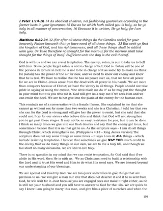 105
I Peter 1:14-16 14 As obedient children, not fashioning yourselves according to the
former lusts in your ignorance:15 But as he which hath called you is holy, so be ye
holy in all manner of conversation; 16 Because it is written, Be ye holy; for I am
holy.
Matthew 6:32-34 32 (For after all these things do the Gentiles seek:) for your
heavenly Father knoweth that ye have need of all these things. 33 But seek ye first
the kingdom of God, and his righteousness; and all these things shall be added
unto you. 34 Take therefore no thought for the morrow: for the morrow shall take
thought for the things of itself. Sufficient unto the day is the evil thereof.
God is with us and we can resist temptation. The enemy, satan, is out to take us to hell
with him. Some people forget satan is not in charge of hell, God is. Satan will be one of
the persons in torture in hell; he is not to be in charge of it as some try to make us think.
He (satan) has the power of the air for now, and we need to know our enemy and know
that he is real. We have to realize that he has no power over us, that we have all power
for we are in Christ. Jesus arose from the dead with all power in his hands. We are more
than conquers because of Christ; we have the victory in all things. People should not take
pride in saying or using the excuse, “the devil made me do it” as he may put the thought
in your mind but it is you who did it. God will give us a way out if we seek Him and we
can resist the devil. We are to not give into the plans of the enemy for the human race.
This reminds me of a conversation with a female I know. She explained to me that she
cannot go without sex for more than two weeks and she is a Christian. I told her that yes
she can for the Lord is strong and will give her the power to resist, but she said that she
could not. I cry for our sisters who believe this and think that God will not strengthen
you to get past those stages. It may not be an easy resistance for you, but it can be done.
I think so many times we give into our flesh desires and say that the enemy got to us, but
sometimes I believe that it is us that get to us. As the scripture says – I can do all things
through Christ, which strengthens me. (Philippians 4:13 – King James version) The
scripture does not say some things or some times – it says I can do ALL things – which
include resisting temptation. I believe that sometimes we give WAY TOO much credit to
the enemy that we do many things on our own, we are to live a holy life, and though we
fall short on many occasions, we are still to live holy.
There is no question in my mind that we can resist temptation, for God said that if we
abide in His word, then He is with us. We as Christians need to build a relationship with
the Lord and to trust His word and Him to do what His word says. We are blessed beyond
our understanding of our blessings.
We are special and loved by God. We are too quick sometimes to give things that are
precious to us. We will give a man our love that does not deserve it and if he is sent from
God, he will wait for it. Just because you are engaged does not make it right either, as he
is still not your husband and you will have to answer to God for that sin. We are quick to
say I know I am going to marry this man, and give him a piece of ourselves and when the
 