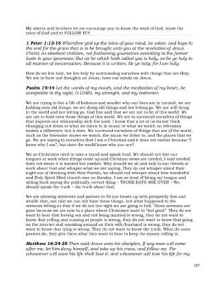 107
My sisters and brothers let me encourage you to know the word of God, know the
voice of God and to FOLLOW IT!!!
1 Peter 1:13-16 Wherefore gird up the loins of your mind, be sober, and hope to
the end for the grace that is to be brought unto you at the revelation of Jesus
Christ; As obedient children, not fashioning yourselves according to the former
lusts in your ignorance: But as he which hath called you is holy, so be ye holy in
all manner of conversation; Because it is written, Be ye holy; for I am holy.
How do we live holy, we live holy by surrounding ourselves with things that are Holy.
We are to have our thoughts on Jesus, have our minds on Jesus.
Psalm 19:14 Let the words of my mouth, and the meditation of my heart, be
acceptable in thy sight, O LORD, my strength, and my redeemer.
We are trying to live a life of holiness and wonder why our lives are in turmoil, we are
holding onto old things, we are doing old things and not letting go. We are still living
in the world and not letting go. God has said that we are not to be of this world. We
are not to hold onto those things of this world. We are to surround ourselves of things
that improve our relationship with the Lord. I know that a lot of us do not think
changing our dress or what we listen to in music or what we watch on television
makes a difference, but it does. We surround ourselves of things that are of the world,
such as the television shows we watch, the music we listen to, and the places that we
go. We are saying to ourselves that I am a Christian and it does not matter because “I
know who I am”, but does the world know who you are?
We as Christians need to take a stand and speak loud. We should not bite our
tongues at work when things come up and Christian views are needed, I said needed,
does not mean it is wanted but needed. Why should we sit and talk to our friends at
work about God and whisper what we are saying. They do not whisper about their
night out of drinking with their friends, we should not whisper about how wonderful
and Holy Spirit filled church was on Sunday. I am so tired of biting my tongue and
sitting back saying the politically correct thing – THOSE DAYS ARE OVER – We
should speak the truth – the truth about God.
We are allowing ministers and pastors to fill our heads up with prosperity this and
wealth that, not that we can not have these things, but what happened to the
sermons telling us that if we do not live right we are going to hell. Those sermons are
gone because we are now in a place where Christians want to “feel good”. They do not
want to hear that having sex and not being married is wrong, they do not want to
know that yelling and cussing at people is wrong, they do not want to know that going
on the internet and sneaking around on their wife/husband is wrong, they do not
want to know that lying is wrong. They do not want to know the truth. What do some
pastors do, they give them what they want to hear to keep the money rolling in.
Matthew 16:24-28 Then said Jesus unto his disciples, If any man will come
after me, let him deny himself, and take up his cross, and follow me. For
whosoever will save his life shall lose it: and whosoever will lose his life for my
 