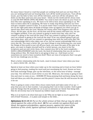 109
So many times I heard or read that people are seeking God and can not hear Him. If
you are seeking God and not hearing God, turn off the world around you. Turn off the
music, put the kids to bed, turn off the television, and turn off the cell phone. Get
down on the floor and turn over your heart – block out the world and let Jesus come
in and DO NOT MOVE UNTIL HE DOES. You need to have the desire in your heart to
hear His voice speaking to you. We have to be still to hear Jesus speaking to us. We
have to listen when He is speaking. We have to really stop fitting God into our lives
and give complete control to Him. It is much easier than it sounds and you know you
are on the right path when all kinds of things come up against you when you go to
spend time alone with the Lord. Rebuke the enemy when that happens and call on
Jesus. All the pain, all the hurt, all the fear and all the misery will leave you, we are
our biggest problem. If we can commit to going to work every day, why can’t we
commit to going to the Lord all the time? If we can commit to going to the gym, why
can’t we commit to going to the Lord all the time? If we can commit going to get our
hair/nails done, why can’t we commit to spending time with the Lord every day? We
can acknowledge God is who takes care of us, but we cannot acknowledge Him in our
every day life. You want a better life, you want things to stop bothering you, you want
the things of this world to just roll off your back, you want the pain of the past to be
gone, you want to forgive yourself and be a better person, you want to live the
scriptures and not just recite them, then commit your life to the Lord completely –
HAVE A RELATIONSHIP with the Lord, the kind of relationship that you do not do a
thing without Him. We think God is not going to hear us – God hears us but
sometimes we need to hear ourselves first!! There are tons of scriptures that I can give
but let me challenge you on this…
Want a better relationship with the Lord…want to know Jesus’ voice when you hear
it…want a better life…do this…
Spend at least an hour when your wake up in the morning and at least an hour before
going to bed praying, reading the word and just worshiping the Lord. Humm an hour,
well look rearrange things, give up the television, or the extra hour of sleep – manage
your day. You will feel so much better in your life. Mind you, the enemy is going to hate
this and start to come at you – IGNORE IT!! Keep praising God and keep doing the hour.
God will bless you with His presence and His peace!! I know that He will because He did
it for me
There is going to come a time when Jesus comes back and takes some of us up – I
pray that you are in that number. I am praying that I am in that number. God is good
and the things that He provides for us is just so awesome so I know that being with
Him for all eternity has to be beyond my wildest hopes and dreams.
Why is it so hard to do what God says to do? Why do we fight so much against the
will of God? Hummm…it is plain and simple in the bible…
Ephesians 6:11-13 11 Put on the whole armour of God, that ye may be able to
stand against the wiles of the devil. 12 For we wrestle not against flesh and
blood, but against principalities, against powers, against the rulers of the
darkness of this world, against spiritual wickedness in high places.13
 