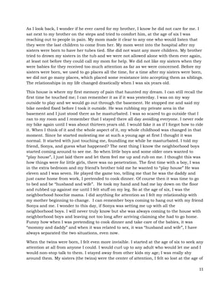 11
As I look back, I wonder if he ever cared for my brother, I know he did not care for me. I
sat next to my brother on the steps and tried to comfort him, at the age of six I was
reaching out to people in pain. My mom made it clear to any one who would listen that
they were the last children to come from her. My mom went into the hospital after my
sisters were born to have her tubes tied. She did not want any more children. My brother
tried to drown my sisters in the tub and we were not allowed alone with them ever again,
at least not before they could call my mom for help. We did not like my sisters when they
were babies for they received too much attention as far as we were concerned. Before my
sisters were born, we used to go places all the time, for a time after my sisters were born,
we did not go many places, which placed some resistance into accepting them as siblings.
The relationships in my life changed drastically when I was six years old.
This house is where my first memory of pain that haunted my dream. I can still recall the
first time he touched me; I can remember it as if it was yesterday. I was on my way
outside to play and we would go out through the basement. He stopped me and said my
bike needed fixed before I took it outside. He was rubbing my private area in the
basement and I just stood there as he masturbated. I was so scared to go outside that I
ran to my room and I remember that I stayed there all day avoiding everyone. I never rode
my bike again until I was about thirteen years old. I would fake it as if I forgot how to ride
it. When I think of it and the whole aspect of it, my whole childhood was changed in that
moment. Since he started molesting me at such a young age at first I thought it was
normal. It started with just touching me, foundling me while he masturbated. I told my
friend, Sonya, and guess what happened? The next thing I know the neighborhood boys
started coming around to see me. So when little boys and some older ones wanted to
“play house”, I just laid there and let them feel me up and rub on me. I thought this was
how things were for little girls, there was no penetration. The first time with a boy, I was
in the extra bedroom and my friend’s brother told me he wanted to “play house” He was
eleven and I was seven. He played the game too, telling me that he was the daddy and
just came home from work, I pretended to cook dinner. Of course then it was time to go
to bed and be “husband and wife”. He took my hand and had me lay down on the floor
and rubbed up against me until I felt stuff on my leg. So at the age of six, I was the
neighborhood hoochie mama. I did anything for attention as I felt my relationship with
my mother beginning to change. I can remember boys coming to hang out with my friend
Sonya and me. I wonder to this day, if Sonya was setting me up with all the
neighborhood boys. I will never truly know but she was always coming to the house with
neighborhood boys and leaving not too long after arriving claiming she had to go home.
Funny how when I was pretending to cook dinner and take care of the babies, it was
“mommy and daddy” and when it was related to sex, it was “husband and wife”, I have
always separated the two situations, even now.
When the twins were born, I felt even more invisible. I started at the age of six to seek any
attention at all from anyone I could. I would curl up to any adult who would let me and I
would non-stop talk to them. I stayed away from other kids my age; I was really shy
around them. My sisters (the twins) were the center of attention, I felt so lost at the age of
 
