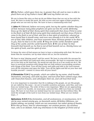 111
29 My Father, which gave them me, is greater than all; and no man is able to
pluck them out of my Father's hand. 30 I and my Father are one.
We are to know His voice so that we do not follow those that are not in line with the
Lord. We have to study His word. He tells us over and over again of false prophets,
people who are not sent by Him. We have to have a relationship with God.
1 John 4 1 Beloved, believe not every spirit, but try the spirits whether they are
of God: because many false prophets are gone out into the world. 2 Hereby
know ye the Spirit of God: Every spirit that confesseth that Jesus Christ is come
in the flesh is of God: 3 And every spirit that confesseth not that Jesus Christ is
come in the flesh is not of God: and this is that spirit of antichrist, whereof ye
have heard that it should come; and even now already is it in the world. 4 Ye
are of God, little children, and have overcome them: because greater is he that is
in you, than he that is in the world. 5 They are of the world: therefore speak
they of the world, and the world heareth them. 6 We are of God: he that
knoweth God heareth us; he that is not of God heareth not us. Hereby know we
the spirit of truth, and the spirit of error.
To know the voice of God means we have to have a relationship with God. We have to
know Him for ourselves, not by what others tell us, but for ourselves.
We have to stop “playing saved” and live saved. We have to stop with the excuses for
ourselves and others but hold each other accountable. We have to remember that we
are to live holy as He lived holy. He would not ask this of us if we could not do it. We
have to surround ourselves with things that are holy without surrounding ourselves
with things of the flesh. Turn off that music and radio and talk to the Lord instead,
turn off the television and open the bible. Turn off the lights and fall on your face and
humble yourself – commit to Jesus with all your heart!
2 Chronicles 7:14 If my people, which are called by my name, shall humble
themselves, and pray, and seek my face, and turn from their wicked ways; then
will I hear from heaven, and will forgive their sin, and will heal their land.
It is very important to remember that He is talking to His people, we are His people,
we are called by His name – we are to humble ourselves and pray, seek Him, and turn
from our wicked ways. The order of this is very important. When we are approaching
God we need to be humble, we must pray, and seek Him, AND turn from our wicked
ways. We have to turn from our wicked ways but we cannot do that without Him. We
need the strength of the Lord to turn from our wicked ways. What are our wicked
ways…?
Ephesians 5:3-8 3 But fornication, and all uncleanness, or covetousness, let it
not be once named among you, as becometh saints; 4 Neither filthiness, nor
foolish talking, nor jesting, which are not convenient: but rather giving of thanks.
5 For this ye know, that no whoremonger, nor unclean person, nor covetous
man, who is an idolater, hath any inheritance in the kingdom of Christ and of
 