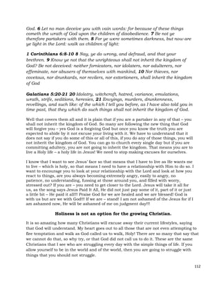 112
God. 6 Let no man deceive you with vain words: for because of these things
cometh the wrath of God upon the children of disobedience. 7 Be not ye
therefore partakers with them. 8 For ye were sometimes darkness, but now are
ye light in the Lord: walk as children of light:
1 Corinthians 6:8-10 8 Nay, ye do wrong, and defraud, and that your
brethren. 9 Know ye not that the unrighteous shall not inherit the kingdom of
God? Be not deceived: neither fornicators, nor idolaters, nor adulterers, nor
effeminate, nor abusers of themselves with mankind, 10 Nor thieves, nor
covetous, nor drunkards, nor revilers, nor extortioners, shall inherit the kingdom
of God
Galatians 5:20-21 20 Idolatry, witchcraft, hatred, variance, emulations,
wrath, strife, seditions, heresies, 21 Envyings, murders, drunkenness,
revellings, and such like: of the which I tell you before, as I have also told you in
time past, that they which do such things shall not inherit the kingdom of God.
Well that covers them all and it is plain that if you are a partaker in any of that – you
shall not inherit the kingdom of God. So many are following the new thing that God
will forgive you – yes God is a forgiving God but once you know the truth you are
expected to abide by it not excuse your living with it. We have to understand that it
does not say if you do some of this or all of this, if you do any of those things, you will
not inherit the kingdom of God. You can go to church every single day but if you are
committing adultery, you are not going to inherit the kingdom. That means you are to
live a Holy life – a holy life in Jesus! We need to stop making excuses for ourselves.
I know that I want to see Jesus’ face so that means that I have to live as He wants me
to live – which is holy, so that means I need to have a relationship with Him to do so. I
want to encourage you to look at your relationship with the Lord and look at how you
react to things, are you always becoming extremely angry, easily to angry, no
patience, no understanding, fussing at those around you, and filled with worry,
stressed out? If you are – you need to get closer to the Lord. Jesus will take it all for
us, as the song says Jesus Paid It All, He did not just pay some of it, part of it or just
a little bit – He paid it all!!! Praise God for we are healed and we are blessed! God is
with us but are we with God!!! If we are – stand! I am not ashamed of the Jesus for if I
am ashamed now, He will be ashamed of me on judgment day!!!
Holiness is not an option for the growing Christian.
It is so amazing how many Christians will excuse away their current lifestyles, saying
that God will understand. My heart goes out to all those that are not even attempting to
flee temptation and walk as God called us to walk, Holy! There are so many that say that
we cannot do that, so why try, or that God did not call us to do it. These are the same
Christians that I see who are struggling every day with the simple things of life. If you
allow yourself to be in the world and of the world, then you are going to struggle with
things that you should not struggle.
 