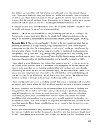 114
God did not say serve Him with half of your heart, He said serve Him with all of your
heart. If you serve God with all of your heart, you will be able to resist those things that
are not of God. If you fall down, sure, we will get up, but we have to repent and never do
it again. God did not tell us these things if we cannot do it. Jesus is coming back, prepare
your heart and live your life as if He is standing in front of you because He is!
We should live our lives, as God wants us to do. We are in the world but should not be of
the world and should “separate” ourselves accordingly.
I Peter 1:14-16 As obedient children, not fashioning yourselves according to the
former lusts in your ignorance: But as he which hath called you is holy, so be ye
holy in all manner of conversation; Because it is written, Be ye holy; for I am holy.
Romans 12:1-3 I beseech you therefore, brethren, by the mercies of God, that ye
present your bodies a living sacrifice, holy, acceptable unto God, which is your
reasonable service. And be not conformed to this world: but be ye transformed by
the renewing of your mind, that ye may prove what is that good, and acceptable,
and perfect, will of God. For I say, through the grace given unto me, to every man
that is among you, not to think of himself more highly than he ought to think; but to
think soberly, according as God hath dealt to every man the measure of faith.
I have talked to a few Christians that believe that “come as you are” is how we are to be
for the rest of our lives in Christ. It is true that Jesus accepts us for who we are but we
have to make sure that we are building a relationship with the Lord and as we build a
relationship with Him, we will find ourselves changing. We will find that our desire is to
please God and not please man or ourselves. We will find that our way of thinking and
how we perceive things will change; we will find that we are growing. We will grow from
babes in the Lord to stronger faith, stronger relationship in the Lord.
I have heard people say, “Jesus is working on me”. Yes, Jesus is working on all of us, but
we have to strive to live a holy life. God would not say that we could if we could not do so.
We are to stand out and be different as both verses above state; we are to live holy as a
living sacrifice. We are not to say we love Jesus, and continue to get drunk, do drugs,
sleep with people who are not our spouses, cuss/swear, smoke cigarettes, talk about
each other, lie, cheat, beat each other down with our words and actions. Husbands
should love their wives and not beat them up; wives should treat their husband as the
man God has called them to be. Parents are to parent their children and children are to
obey their parents. These things should stop, as we get closer to God the more we want
them to change.
When I hear someone excuse away something that they are doing, that means to me that
they are not ready to give up that fleshy part of their lives and that they need to get closer
to God. I hear people say that we fall short in God, and we do, but that should not be the
 