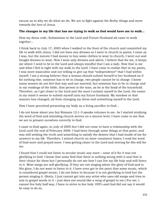 115
excuse as to why we do what we do. We are to fight against the fleshy things and move
towards the love of Jesus.
The changes in my life that has me trying to walk as God would have me to walk…
How my dress code, Submission to the Lord and Future Husband all came to work
together…
I think back to July 17, 2005 when I walked to the front of the church and committed my
life to walk with Jesus. I did not have any dresses so I went to church in pants; I came as
I was, but the minute I had money to buy some clothes to wear to church, I went out and
bought dresses to wear. Now I wear only dresses and skirts. I believe that for me, it keeps
me where I need to be in the Lord and always mindful that I am a lady. Now that is me
and what I feel is right with my walk in the Lord. I have come to realize that in my pants,
I was more masculine and not willing to give up that “independence” that I had within
myself. I am a strong believer that a woman should submit herself to her husband as if
for nothing else, someone has to be in charge, two people cannot be in charge. I know
many women do not feel that way and are married, but someone has to be in charge and
in my readings of the bible, that person is the man, as he is the head of the household.
Therefore, as I get closer to the Lord and the more I submit myself to the Lord, the easier
in my mind it seems to submit myself unto my future husband. My mindset in that
manner has changed, all from changing my dress and submitting myself to the Lord.
How I have perceived presenting my body as a living sacrifice to God…
I do not know about you but Romans 12:1-3 speaks volumes to me. As I started studying
the word of God and attending church service on a sincere level, I have come to see that
we are to present ourselves correctly to God.
I came to God again, in July of 2005 but I did not come to have a relationship with the
Lord until the end of February 2006. I had been through some things at that point, and
was still seeking the truth and something to satisfy the desires that I had inside of me for
answers to my life. Therefore, I attend church on more consistent bases; I read the word
of God more and prayed more. I was getting closer to the Lord and striving for His will for
me.
I found that I could not listen to secular music any more – none of it for it was not
glorifying to God. I know that some find that there is nothing wrong with it and that is
their choice for them but I personally do not see how I can live my life holy and still listen
to it. Most songs are self-glorifying. If they are not singing about the glory of God and to
His glory, I do not want to listen to it. I have even got to the point that some music, which
is considered gospel music, I do not listen to because it is not glorifying to God but the
person singing it. (Sorry, I just cannot get into any artist who uses old songs and tries to
mix in gospel words to it – just does not sound like a song of gospel to me.) For me, I
cannot live holy half way, I have to strive to live holy 100% and God did not say it would
be easy to do so.
 