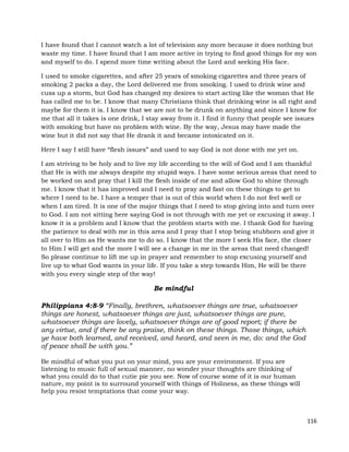 116
I have found that I cannot watch a lot of television any more because it does nothing but
waste my time. I have found that I am more active in trying to find good things for my son
and myself to do. I spend more time writing about the Lord and seeking His face.
I used to smoke cigarettes, and after 25 years of smoking cigarettes and three years of
smoking 2 packs a day, the Lord delivered me from smoking. I used to drink wine and
cuss up a storm, but God has changed my desires to start acting like the woman that He
has called me to be. I know that many Christians think that drinking wine is all right and
maybe for them it is. I know that we are not to be drunk on anything and since I know for
me that all it takes is one drink, I stay away from it. I find it funny that people see issues
with smoking but have no problem with wine. By the way, Jesus may have made the
wine but it did not say that He drank it and became intoxicated on it.
Here I say I still have “flesh issues” and used to say God is not done with me yet on.
I am striving to be holy and to live my life according to the will of God and I am thankful
that He is with me always despite my stupid ways. I have some serious areas that need to
be worked on and pray that I kill the flesh inside of me and allow God to shine through
me. I know that it has improved and I need to pray and fast on these things to get to
where I need to be. I have a temper that is out of this world when I do not feel well or
when I am tired. It is one of the major things that I need to stop giving into and turn over
to God. I am not sitting here saying God is not through with me yet or excusing it away. I
know it is a problem and I know that the problem starts with me. I thank God for having
the patience to deal with me in this area and I pray that I stop being stubborn and give it
all over to Him as He wants me to do so. I know that the more I seek His face, the closer
to Him I will get and the more I will see a change in me in the areas that need changed!
So please continue to lift me up in prayer and remember to stop excusing yourself and
live up to what God wants in your life. If you take a step towards Him, He will be there
with you every single step of the way!
Be mindful
Philippians 4:8-9 “Finally, brethren, whatsoever things are true, whatsoever
things are honest, whatsoever things are just, whatsoever things are pure,
whatsoever things are lovely, whatsoever things are of good report; if there be
any virtue, and if there be any praise, think on these things. Those things, which
ye have both learned, and received, and heard, and seen in me, do: and the God
of peace shall be with you.”
Be mindful of what you put on your mind, you are your environment. If you are
listening to music full of sexual manner, no wonder your thoughts are thinking of
what you could do to that cutie pie you see. Now of course some of it is our human
nature, my point is to surround yourself with things of Holiness, as these things will
help you resist temptations that come your way.
 