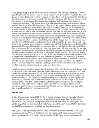117
Many people keep putting off church until tomorrow and putting off getting to know
God. People take for granted that we have tomorrow to get our lives together. None of
us are promised tomorrow, none of us are promised not only tomorrow, the next hour,
the next minute, or the next second. We have to stop living like there is plenty of time
later to get to know Jesus. We should live each day as if our Lord and Savior are
coming back that day. We do not know when He is coming and those that are telling
us that they know when He is coming – they are lying to you. No one knows the hour
or the day that He will come again. We need to live each day as if He is standing in
front of us asking us what we are doing. We need to live our lives like we are thankful
to have another day to love each other, to have God love us and walk with us – in our
hearts. We need to live each day as if it is our last day to show Jesus how much we
love him, does not matter how we feel or what we are going through, we need to just
live our lives as if He is standing right there in front of us. So many times I think that
I have forgotten what I learned from Him, some of the things that He has shown me, I
have let myself forget, instead of embracing it and loving the life that I have and I am
living. I am learning more each day to appreciate all that He shows me and all that He
has provided for me. I think that we sometimes forget all that He does for us, I think
that is important for us not to forget that, but sometimes life has it so just do not pay
attention – we need to pay attention to all that Jesus does for us and to be happy with
life as it is and thankful that He has does supply all our needs!! I am not sure where
God will lead us and where He is taking us, but we need to let Him take us there and
to appreciate all that He gives us and all that life gives us. God will direct our steps
and move us where He wants us to be moved to if we allow Him to direct our lives. We
have to not just go and do – we need to listen to what God says to do. We need to
learn to stop and listen to what the Lord says. If we are unsure of what He says we
need to stop and not move until we truly hear from Him.
I will leave you with this…please see life with the BIG PICTURE frame and do not look
at life to the tip of your nose; you just might miss something spectacular!!!! God has
shown me the Big Picture of my life because life does not stop at the tip of my nose,
we have to remember as Christians there is more to living for Christ than what is in
front of our faces, God knows all before it is even into existence, He has a plan and
direction for our lives and sometimes we will miss out on the blessings of life if we
limit ourselves with the blinders of life and thinking inside the box, we need to live
outside the box and we have to have open vision to see His vision of our lives!!! I
encourage each of you to stop and listen to His call on your life and may you allow
God to guide and direct your every move!!!!
Psalm 118
O give thanks unto the LORD; for he is good: because his mercy endureth for
ever. Let Israel now say, that his mercy endureth for ever. Let the house of
Aaron now say, that his mercy endureth for ever. Let them now that fear the
LORD say, that his mercy endureth for ever. I called upon the LORD in distress:
the LORD answered me, and set me in a large place.
The LORD is on my side; I will not fear: what can man do unto me? The LORD
taketh my part with them that help me: therefore shall I see my desire upon
them that hate me. It is better to trust in the LORD than to put confidence in
 