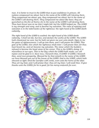 118
man. It is better to trust in the LORD than to put confidence in princes. All
nations compassed me about: but in the name of the LORD will I destroy them.
They compassed me about; yea, they compassed me about: but in the name of
the LORD I will destroy them. They compassed me about like bees: they are
quenched as the fire of thorns: for in the name of the LORD I will destroy them.
Thou hast thrust sore at me that I might fall: but the LORD helped me. The LORD
is my strength and song, and is become my salvation. The voice of rejoicing and
salvation is in the tabernacles of the righteous: the right hand of the LORD doeth
valiantly.
The right hand of the LORD is exalted: the right hand of the LORD doeth
valiantly. I shall not die, but live, and declare the works of the LORD. The LORD
hath chastened me sore: but he hath not given me over unto death. Open to me
the gates of righteousness: I will go into them, and I will praise the LORD: This
gate of the LORD, into which the righteous shall enter. I will praise thee: for thou
hast heard me, and art become my salvation. The stone which the builders
refused is become the head stone of the corner. This is the LORD's doing; it is
marvellous in our eyes. This is the day which the LORD hath made; we will
rejoice and be glad in it. Save now, I beseech thee, O LORD: O LORD, I beseech
thee, send now prosperity. Blessed be he that cometh in the name of the LORD:
we have blessed you out of the house of the LORD. God is the LORD, which hath
shewed us light: bind the sacrifice with cords, even unto the horns of the altar.
Thou art my God, and I will praise thee: thou art my God, I will exalt thee. O give
thanks unto the LORD; for he is good: for his mercy endureth for ever.
 