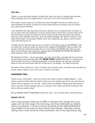 120
This day…
Today is a new day and though troubles will come our way, or things from the past
keep creeping up, let us forget about it and move on in the newness of life.
The enemy wants to get you to hold onto those thoughts that do not allow you to
move forward, he wants to keep you in your past because as long as you are there,
you cannot move forward.
I am thankful this day that God will send a word to us via someone that we know or
do not know that will remind us to let go and let God. I know that it seems hard to do
that but God is all that we need, we do not need to hold onto that pain, that doubt,
that fear, that disbelief, that hurt, that misunderstanding. We need to release it and
allow God to give us increase of faith, trust, love, patience, joy, peace, and so much
more that He has for us.
I thank God for this day because we can look in the mirror and say NO MORE! I will
not allow the enemy to make me think of the negative NO MORE! I will not allow the
enemy to fill my head with things that are not of God, NO MORE will I give into my
flesh and do things that I know are against God, NO MORE NO MORE NO MORE! I
shall stand for Jesus NO MATTER WHAT!
My friends in Christ – we are not alone, we have each other, we have the love of Jesus
in our hearts and remember WE ARE MORE THAN CONQUERS! There is nothing too
hard for God so there is nothing impossible in Jesus! Reach up, look up, and bow
down to the Lord and know that He is God and in all things – we shall overcome!
No matter what comes your way, no matter what anyone says, no matter how you feel, no
matter what is done to you or for you, or what is not done
REMEMBER THIS....
Jesus is just a call away - when you call on the name of Jesus things happen - trust,
believe and have faith that the Lord is with you every single step of the way and that no
matter what is going on in your life - God is with you always! Things may look bad but
that is just the enemy trying to get you to doubt in the Lord, stand tall and know that
God is God no matter what!
We are MORE THAN CONQUERS! Praise the Lord - we are more than that! God bless
Isaiah 12:1-6
And in that day thou shalt say, O LORD, I will praise thee: though thou wast
angry with me, thine anger is turned away, and thou comfortedst me. Behold,
God is my salvation; I will trust, and not be afraid: for the LORD JEHOVAH is
my strength and my song; he also is become my salvation. Therefore with joy
shall ye draw water out of the wells of salvation. And in that day shall ye say,
 