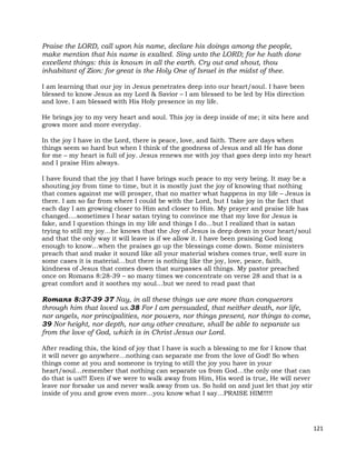 121
Praise the LORD, call upon his name, declare his doings among the people,
make mention that his name is exalted. Sing unto the LORD; for he hath done
excellent things: this is known in all the earth. Cry out and shout, thou
inhabitant of Zion: for great is the Holy One of Israel in the midst of thee.
I am learning that our joy in Jesus penetrates deep into our heart/soul. I have been
blessed to know Jesus as my Lord & Savior – I am blessed to be led by His direction
and love. I am blessed with His Holy presence in my life.
He brings joy to my very heart and soul. This joy is deep inside of me; it sits here and
grows more and more everyday.
In the joy I have in the Lord, there is peace, love, and faith. There are days when
things seem so hard but when I think of the goodness of Jesus and all He has done
for me – my heart is full of joy. Jesus renews me with joy that goes deep into my heart
and I praise Him always.
I have found that the joy that I have brings such peace to my very being. It may be a
shouting joy from time to time, but it is mostly just the joy of knowing that nothing
that comes against me will prosper, that no matter what happens in my life – Jesus is
there. I am so far from where I could be with the Lord, but I take joy in the fact that
each day I am growing closer to Him and closer to Him. My prayer and praise life has
changed….sometimes I hear satan trying to convince me that my love for Jesus is
fake, and I question things in my life and things I do…but I realized that is satan
trying to still my joy…he knows that the Joy of Jesus is deep down in your heart/soul
and that the only way it will leave is if we allow it. I have been praising God long
enough to know…when the praises go up the blessings come down. Some ministers
preach that and make it sound like all your material wishes comes true, well sure in
some cases it is material…but there is nothing like the joy, love, peace, faith,
kindness of Jesus that comes down that surpasses all things. My pastor preached
once on Romans 8:28-39 – so many times we concentrate on verse 28 and that is a
great comfort and it soothes my soul…but we need to read past that
Romans 8:37-39 37 Nay, in all these things we are more than conquerors
through him that loved us.38 For I am persuaded, that neither death, nor life,
nor angels, nor principalities, nor powers, nor things present, nor things to come,
39 Nor height, nor depth, nor any other creature, shall be able to separate us
from the love of God, which is in Christ Jesus our Lord.
After reading this, the kind of joy that I have is such a blessing to me for I know that
it will never go anywhere…nothing can separate me from the love of God! So when
things come at you and someone is trying to still the joy you have in your
heart/soul…remember that nothing can separate us from God…the only one that can
do that is us!!! Even if we were to walk away from Him, His word is true, He will never
leave nor forsake us and never walk away from us. So hold on and just let that joy stir
inside of you and grow even more…you know what I say…PRAISE HIM!!!!!
 