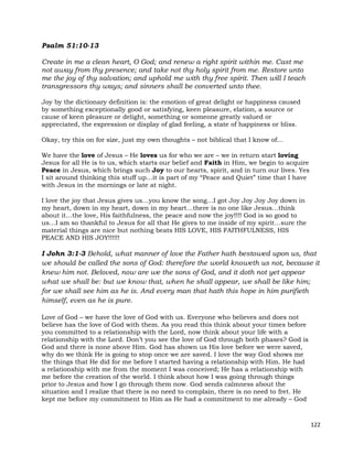 122
Psalm 51:10-13
Create in me a clean heart, O God; and renew a right spirit within me. Cast me
not away from thy presence; and take not thy holy spirit from me. Restore unto
me the joy of thy salvation; and uphold me with thy free spirit. Then will I teach
transgressors thy ways; and sinners shall be converted unto thee.
Joy by the dictionary definition is: the emotion of great delight or happiness caused
by something exceptionally good or satisfying, keen pleasure, elation, a source or
cause of keen pleasure or delight, something or someone greatly valued or
appreciated, the expression or display of glad feeling, a state of happiness or bliss.
Okay, try this on for size, just my own thoughts – not biblical that I know of…
We have the love of Jesus – He loves us for who we are – we in return start loving
Jesus for all He is to us, which starts our belief and Faith in Him, we begin to acquire
Peace in Jesus, which brings such Joy to our hearts, spirit, and in turn our lives. Yes
I sit around thinking this stuff up…it is part of my “Peace and Quiet” time that I have
with Jesus in the mornings or late at night.
I love the joy that Jesus gives us…you know the song…I got Joy Joy Joy Joy down in
my heart, down in my heart, down in my heart…there is no one like Jesus…think
about it…the love, His faithfulness, the peace and now the joy!!!! God is so good to
us…I am so thankful to Jesus for all that He gives to me inside of my spirit…sure the
material things are nice but nothing beats HIS LOVE, HIS FAITHFULNESS, HIS
PEACE AND HIS JOY!!!!!!
I John 3:1-3 Behold, what manner of love the Father hath bestowed upon us, that
we should be called the sons of God: therefore the world knoweth us not, because it
knew him not. Beloved, now are we the sons of God, and it doth not yet appear
what we shall be: but we know that, when he shall appear, we shall be like him;
for we shall see him as he is. And every man that hath this hope in him purifieth
himself, even as he is pure.
Love of God – we have the love of God with us. Everyone who believes and does not
believe has the love of God with them. As you read this think about your times before
you committed to a relationship with the Lord, now think about your life with a
relationship with the Lord. Don’t you see the love of God through both phases? God is
God and there is none above Him. God has shown us His love before we were saved,
why do we think He is going to stop once we are saved. I love the way God shows me
the things that He did for me before I started having a relationship with Him. He had
a relationship with me from the moment I was conceived; He has a relationship with
me before the creation of the world. I think about how I was going through things
prior to Jesus and how I go through them now. God sends calmness about the
situation and I realize that there is no need to complain, there is no need to fret. He
kept me before my commitment to Him as He had a commitment to me already – God
 