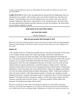 123
is with us and shall never leave us. Remember He was with you before you were even
you! God Bless
I John 3:11-14 For this is the message that ye heard from the beginning, that we
should love one another. Not as Cain, who was of that wicked one, and slew his
brother. And wherefore slew he him? Because his own works were evil, and his
brother's righteous. Marvel not, my brethren, if the world hate you. We know that
we have passed from death unto life, because we love the brethren. He that loveth
not his brother abideth in death
God wants to be your first choice,
not your last resort.
Author Unknown
How do you praise God through it all?
Have you ever had a bad day and just call on the name of Jesus? Did any thing happen?
Did your mood change at all? If not, where was your heart when you were calling out to
the Lord?
Psalm 57
1 Be merciful unto me, O God, be merciful unto me: for my soul trusteth in thee: yea,
in the shadow of thy wings will I make my refuge, until these calamities be
overpast. 2 I will cry unto God most high; unto God that performeth all things for
me. 3 He shall send from heaven, and save me from the reproach of him that would
swallow me up. Selah. God shall send forth his mercy and his truth. 4 My soul is
among lions: and I lie even among them that are set on fire, even the sons of men,
whose teeth are spears and arrows, and their tongue a sharp sword. 5 Be thou
exalted, O God, above the heavens; let thy glory be above all the earth. 6 They have
prepared a net for my steps; my soul is bowed down: they have digged a pit before
me, into the midst whereof they are fallen themselves. Selah. 7 My heart is fixed, O
God, my heart is fixed: I will sing and give praise. 8 Awake up, my glory; awake,
psaltery and harp: I myself will awake early. 9 I will praise thee, O Lord, among the
people: I will sing unto thee among the nations. 10 For thy mercy is great unto the
heavens, and thy truth unto the clouds. 11 Be thou exalted, O God, above the
heavens: let thy glory be above all the earth.
We have a tendency to want God to fix things the minute we call on Him, and some
times, we do not get that response, as we want it. We will say that He is not listening to
us or think that we are not doing it right. Sometimes it is where our hearts are when we
 