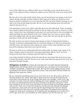 124
call on Him. When we are calling on Him, do we trust Him, as we call on Him or do we
want to see evidence of His moving first, before we trust Him? We need to be sincere with
Him.
We can call on the Lord and He will be there, but we should have our minds on the Lord
before, during, and after we have called on Him. How do we keep our minds on Jesus
when so much is coming at us in our every day life? We can pray without ceasing, we can
talk to the Lord all day long every day. We are to not stop thinking about the Lord and
what He has done for us.
I am learning to reach out to others and talk about the Lord with them. There are people
who choose to keep to themselves and that is fine for them, but I have to reach out to feel
more. I know that I can call people to talk about the Lord and that in turn encourages my
spirit and helps me move forward in the Lord. I know that I can turn on certain songs
and start singing them and my mood changes. I know that I can just lay flat on the floor
and pray to God until my mood changes.
We have to know our hearts to know what brings us closer to God and then follow it
through. In having a relationship with the Lord and calling out to Him by trusting Him
and Him alone, you will know what will get you closer to Him. God will direct you and
you will be looking to Him more and truly not stress.
We have to work on our relationship with the Lord so that no matter what comes at us,
death, hungry, losses of any kind or just plain depression will not “hurt” as much
because you know that it will pass and that God is in charge.
I am really thankful to God for all that He does for me and I pray that each of you come
to know that despite what life throws at you, that if you find your praise for the Lord, you
will come through stronger.
Philippians 4:18-20 But I have all, and abound: I am full, having received of
Epaphroditus the things which were sent from you, an odour of a sweet smell, a
sacrifice acceptable, wellpleasing to God. But my God shall supply all your need
according to his riches in glory by Christ Jesus. Now unto God and our Father be
glory for ever and ever. Amen
We are sometimes guarding ourselves so much that we do not allow God to do for us
what He needs to do. I know that God is trying to get me to let go of things that are
not of Him. God reminds me of the things that need to be changed. I have to let it go
and give it to God. I have the habit of holding onto some baggage that is not good for
me and I am thanking God that each day I learning to let go more and more. I have
been blessed to see so much of my life before me and still hold my head high, pleased
with my life. There was a time that I looked at my life and saw nothing that pleased
me about me. Jesus came into my life and the same things that I was not pleased
with He showed me that they were actually something to be pleased about and the
things that really were not pleasant He is showing me and helping me to realize that I
need to get rid of that. I am thankful for God’s patience that He has with me. It is
 