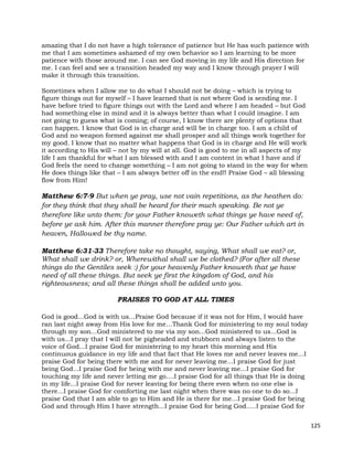 125
amazing that I do not have a high tolerance of patience but He has such patience with
me that I am sometimes ashamed of my own behavior so I am learning to be more
patience with those around me. I can see God moving in my life and His direction for
me. I can feel and see a transition headed my way and I know through prayer I will
make it through this transition.
Sometimes when I allow me to do what I should not be doing – which is trying to
figure things out for myself – I have learned that is not where God is sending me. I
have before tried to figure things out with the Lord and where I am headed – but God
had something else in mind and it is always better than what I could imagine. I am
not going to guess what is coming; of course, I know there are plenty of options that
can happen. I know that God is in charge and will be in charge too. I am a child of
God and no weapon formed against me shall prosper and all things work together for
my good. I know that no matter what happens that God is in charge and He will work
it according to His will – not by my will at all. God is good to me in all aspects of my
life I am thankful for what I am blessed with and I am content in what I have and if
God feels the need to change something – I am not going to stand in the way for when
He does things like that – I am always better off in the end!! Praise God – all blessing
flow from Him!
Matthew 6:7-9 But when ye pray, use not vain repetitions, as the heathen do:
for they think that they shall be heard for their much speaking. Be not ye
therefore like unto them: for your Father knoweth what things ye have need of,
before ye ask him. After this manner therefore pray ye: Our Father which art in
heaven, Hallowed be thy name.
Matthew 6:31-33 Therefore take no thought, saying, What shall we eat? or,
What shall we drink? or, Wherewithal shall we be clothed? (For after all these
things do the Gentiles seek :) for your heavenly Father knoweth that ye have
need of all these things. But seek ye first the kingdom of God, and his
righteousness; and all these things shall be added unto you.
PRAISES TO GOD AT ALL TIMES
God is good...God is with us…Praise God because if it was not for Him, I would have
ran last night away from His love for me…Thank God for ministering to my soul today
through my son...God ministered to me via my son...God ministered to us...God is
with us...I pray that I will not be pigheaded and stubborn and always listen to the
voice of God...I praise God for ministering to my heart this morning and His
continuous guidance in my life and that fact that He loves me and never leaves me...I
praise God for being there with me and for never leaving me...I praise God for just
being God...I praise God for being with me and never leaving me...I praise God for
touching my life and never letting me go....I praise God for all things that He is doing
in my life...I praise God for never leaving for being there even when no one else is
there...I praise God for comforting me last night when there was no one to do so...I
praise God that I am able to go to Him and He is there for me...I praise God for being
God and through Him I have strength...I praise God for being God.....I praise God for
 