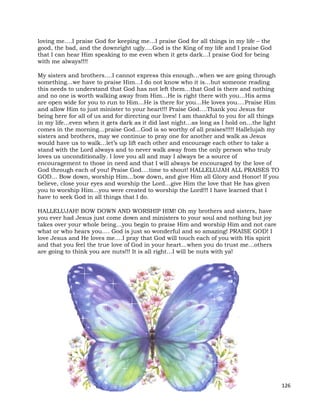 126
loving me….I praise God for keeping me…I praise God for all things in my life – the
good, the bad, and the downright ugly….God is the King of my life and I praise God
that I can hear Him speaking to me even when it gets dark…I praise God for being
with me always!!!!
My sisters and brothers….I cannot express this enough…when we are going through
something…we have to praise Him…I do not know who it is…but someone reading
this needs to understand that God has not left them…that God is there and nothing
and no one is worth walking away from Him…He is right there with you…His arms
are open wide for you to run to Him…He is there for you…He loves you….Praise Him
and allow Him to just minister to your heart!!! Praise God….Thank you Jesus for
being here for all of us and for directing our lives! I am thankful to you for all things
in my life...even when it gets dark as it did last night…as long as I hold on…the light
comes in the morning…praise God…God is so worthy of all praises!!!!! Hallelujah my
sisters and brothers, may we continue to pray one for another and walk as Jesus
would have us to walk…let’s up lift each other and encourage each other to take a
stand with the Lord always and to never walk away from the only person who truly
loves us unconditionally. I love you all and may I always be a source of
encouragement to those in need and that I will always be encouraged by the love of
God through each of you! Praise God….time to shout! HALLELUJAH ALL PRAISES TO
GOD… Bow down, worship Him…bow down, and give Him all Glory and Honor! If you
believe, close your eyes and worship the Lord…give Him the love that He has given
you to worship Him…you were created to worship the Lord!!! I have learned that I
have to seek God in all things that I do.
HALLELUJAH! BOW DOWN AND WORSHIP HIM! Oh my brothers and sisters, have
you ever had Jesus just come down and ministers to your soul and nothing but joy
takes over your whole being…you begin to praise Him and worship Him and not care
what or who hears you…. God is just so wonderful and so amazing! PRAISE GOD! I
love Jesus and He loves me….I pray that God will touch each of you with His spirit
and that you feel the true love of God in your heart…when you do trust me…others
are going to think you are nuts!!! It is all right…I will be nuts with ya!
 