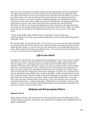 128
Have you ever sat back and thought about your life and wonder if you are headed in
the right direction? Have you ever sat back and wondered about the decisions that
you have made? Have you ever just said why the heck did I do that? Well, if you have,
it is okay to do so but we must let go of the past and move on towards our future.
What is our future, our future should be looking towards God and what He would
want for our lives. We need to make sure that in all things we are following what God
would have us to do. If we look to God and move towards Him and follow His
direction, we will not sit around wondering if our life is headed in the right direction,
we would not sit around wondering about the decisions that we have made, we would
know that we are headed in the right direction and that our lives are on the right
track.
"Trust in the LORD with all thine heart; and lean not unto thine own
understanding. In all thy ways acknowledge him, and he shall direct thy paths."
Proverbs 3:5-6
We should really "Let go and Let God". All we have to do is take the first step and hold
our hand out for Him. There will be times when He holds our hands and there will be
times that He carries us, but He loves us and will lead us in the right direction at all
times. When was the last time you talked to God - just open your heart and allow Him
to come in and love you as only God can!
Life is too short!
Thinking over my life and the things that have happened to me, I have come to realize
that life is too short to be worried about the big and little things. I know that as life
throws things at me, nothing comes at me that I cannot handle. Why is that? It is
because God never allows things to come at us that we cannot handle. God is always
there for us and all we have to do is ask Him to do it. We need to stop and listen to
the inner voice inside of us and follow the direction that He leads us in. Many times
when I tell people the things that I have been through in my life, some of them due to
my own decisions; they wonder how I made it through. I made it because God carried
me or held my hand. I am here today to say that all things are possible; all we need is
faith and trust in God and in ourselves. I had a self-esteem problem for a very long
time, then one day I realized that I was worth it, that I was special, that no matter
what life throws at me - I will get through it. When life is at its darkest, God is at His
best for us. Just trust and know that through Christ, that all things are possible. We
just have to learn to let go and let God.
Helping and Encouraging Others
Romans 15:1-2
King James Version- We then that are strong ought to bear the infirmities of the
weak, and not to please ourselves. Let every one of us please his neighbour for his
good to edification.
 