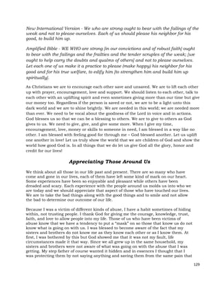 129
New International Version - We who are strong ought to bear with the failings of the
weak and not to please ourselves. Each of us should please his neighbor for his
good, to build him up.
Amplified Bible - WE WHO are strong [in our convictions and of robust faith] ought
to bear with the failings and the frailties and the tender scruples of the weak; [we
ought to help carry the doubts and qualms of others] and not to please ourselves.
Let each one of us make it a practice to please (make happy) his neighbor for his
good and for his true welfare, to edify him [to strengthen him and build him up
spiritually].
As Christians we are to encourage each other save and unsaved. We are to lift each other
up with prayer, encouragement, love and support. We should listen to each other, talk to
each other with an uplifting spirit and even sometimes giving more than our time but give
our money too. Regardless if the person is saved or not, we are to be a light unto this
dark world and we are to shine brightly. We are needed in this world; we are needed more
than ever. We need to be vocal about the goodness of the Lord in voice and in actions.
God blesses us so that we can be a blessing to others. We are to give to others as God
gives to us. We need to give, give, and give some more. When I give my time,
encouragement, love, money or skills to someone in need, I am blessed in a way like no
other. I am blessed with feeling good for through me – God blessed another. Let us uplift
one another in love! Let us truly show the world that we are children of God and show the
world how good God is. In all things that we do let us give God all the glory, honor and
credit for our lives!
Appreciating Those Around Us
We think about all those in our life past and present. There are so many who have
come and gone in our lives, each of them have left some kind of mark on our heart.
Some experiences have been so enjoyable and pleasant while others have been
dreaded and scary. Each experience with the people around us molds us into who we
are today and we should appreciate that aspect of those who have touched our lives.
We are to take the bad things along with the good things and to smile and not allow
the bad to determine our outcome of our life.
Because I was a victim of different kinds of abuse, I have a habit sometimes of hiding
within, not trusting people. I thank God for giving me the courage, knowledge, trust,
faith, and love to allow people into my life. Those of us who have been victims of
abuse know that we have a tendency to put a “mask” on so those that know us do not
know what is going on with us. I was blessed to become aware of the fact that my
sisters and brothers do not know me as they know each other or as I know them. At
first, I was bothered by this but God showed me that it was not my fault, life
circumstances made it that way. Since we all grew up in the same household, my
sisters and brothers were not aware of what was going on with the abuse that I was
getting. My step father of course wanted it hidden and in essences I thought that I
was protecting them by not saying anything and saving them from the same pain that
 
