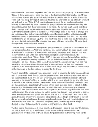 13
was destroyed. I will never forget this and that was at least 29 years ago…I still remember
this as if it was yesterday. I know that this is the first time that God touched me!! I was
sleeping and anyone who knows me knows that I sleep hard as a rock, a hurricane can
come and I will sleep through it. Someone touched me and woke me up, literally, touched
me and said to me “Wake Up”. I woke up looking around for my mother and seeing
nothing but smoke in my room. I remember going to my mother’s room and waking her
up and telling her that there was smoke in my room. My parents slept naked, so it took
them a minute to get dressed and come in my room. She instructed me to get my sisters
and brother dressed and out of the house. I could not go back in my room to change into
my clothes and had to leave my night clothes on. My room was filled with smoke and I
remember clouds of gray smoke, I am not sure why I remember that, but I do. My mom
wanted me to get my brother up, but I was not being able to wake him up. My mom told
me to get the twins dressed. My mom and dad were yelling at each other. My mom kept
telling him to come away from the fire.
The next thing I remember is being in the garage in the car. You have to understand that
our garage sat on top of a “hill” and our house was in the “valley”. We were taught to go
to a safe place, pre-picked by my mom for emergency situations such as this. This was
back when Dick Van Dyke was on television doing fire safety commercials. The
commercials were about “Stop – Drop – Roll” in case you were on fire and about families
setting up emergency meeting locations. I do not remember being at the safe meeting
place, but I am told I took all of us there. I watched my bedroom blow up. This was very
traumatic for me, and I had nightmares for a long time after the fire. Our next door
neighbor came running down to make sure we were alright and rushed back to his house
for he had to go to the fire station, he drove the fire truck.
The out pour of the community was awesome. I went to school a day or two later and was
sent to the nurses office to drop off some papers, which was a privilege when you were a
kid in school back then. Well as kids always do, my class mate told the secret of why I
was sent to the nurse’s office. My teacher talked to my class about the fire and told them
to be nice to me. Let me explain a little more, I wore second hand clothes to school, I was
not by any means a popular girl, I was one of two black girls in a class of about 15 kids,
and my best friend and only friend was the other black girl in class. She was popular
though and she befriended me. I will never forget her. She would stop the other kids from
picking on me. She would include me in the games even though I was not good at sports.
If she were captain for the games, she would pick me first even though I was bad at the
game. I was one of the worse players of all sports in school. I kept pretty much to myself
during my grade school years. I was so afraid people would find out. I never told another
friend in my non-adult life. After what happened when I did tell my friend, Sonya, I
decided to never tell anyone for it seemed to only get worse when I did.
The fire was in November, or it could have been December. I know it was near Christmas.
We had to move into my grandfather’s house until the house was repaired. My
grandparents lived in a two bedroom house. My parents slept in the living room on the
 