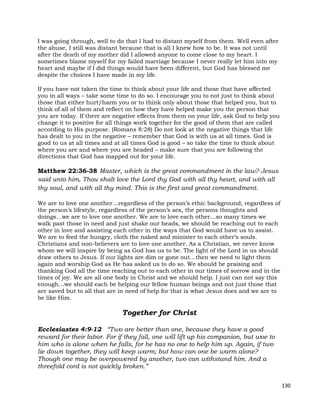 130
I was going through, well to do that I had to distant myself from them. Well even after
the abuse, I still was distant because that is all I knew how to be. It was not until
after the death of my mother did I allowed anyone to come close to my heart. I
sometimes blame myself for my failed marriage because I never really let him into my
heart and maybe if I did things would have been different, but God has blessed me
despite the choices I have made in my life.
If you have not taken the time to think about your life and those that have affected
you in all ways – take some time to do so. I encourage you to not just to think about
those that either hurt/harm you or to think only about those that helped you, but to
think of all of them and reflect on how they have helped make you the person that
you are today. If there are negative effects from them on your life, ask God to help you
change it to positive for all things work together for the good of them that are called
according to His purpose. (Romans 8:28) Do not look at the negative things that life
has dealt to you in the negative – remember that God is with us at all times. God is
good to us at all times and at all times God is good – so take the time to think about
where you are and where you are headed – make sure that you are following the
directions that God has mapped out for your life.
Matthew 22:36-38 Master, which is the great commandment in the law? Jesus
said unto him, Thou shalt love the Lord thy God with all thy heart, and with all
thy soul, and with all thy mind. This is the first and great commandment.
We are to love one another…regardless of the person’s ethic background, regardless of
the person’s lifestyle, regardless of the person’s sex, the persons thoughts and
doings…we are to love one another. We are to love each other…so many times we
walk past those in need and just shake our heads, we should be reaching out to each
other in love and assisting each other in the ways that God would have us to assist.
We are to feed the hungry, cloth the naked and minister to each other’s souls.
Christians and non-believers are to love one another. As a Christian, we never know
whom we will inspire by being as God has us to be. The light of the Lord in us should
draw others to Jesus. If our lights are dim or gone out…then we need to light them
again and worship God as He has asked us to do so. We should be praising and
thanking God all the time reaching out to each other in our times of sorrow and in the
times of joy. We are all one body in Christ and we should help. I just can not say this
enough…we should each be helping our fellow human beings and not just those that
are saved but to all that are in need of help for that is what Jesus does and we are to
be like Him.
Together for Christ
Ecclesiastes 4:9-12 “Two are better than one, because they have a good
reward for their labor. For if they fall, one will lift up his companion, but woe to
him who is alone when he falls, for he has no one to help him up. Again, if two
lie down together, they will keep warm; but how can one be warm alone?
Though one may be overpowered by another, two can withstand him. And a
threefold cord is not quickly broken.”
 