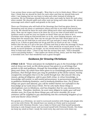 131
I ran across these verses and thought – Wow that is a lot to think about. When I read
that, I think that we should be there for each other and that we should help each
other. I am hoping that we can learn to help each other instead of relying on
ourselves. We as Christians should help each other and really be there for each other
when needed. We should uplift each other and not bring each other down. We should
encourage each other’s spirit and growth in the Lord
There are Christians who will hold all the blessings that God has given them to
themselves and not share or assistance others and this is not what God would have
us to do. We should be there for each other lifting each other and assisting each
other. How can we expect Jesus to be there for us in our time of need when our fellow
brethren need us and we turn our backs on them? How can we claim to be a
Christian never doing as God would have us to do, never helping anyone, and never
being there for anyone else. How can we not give the love that Jesus gives us to
others, how can we hold that in and never let it go and give it away as He gives it
away to us. It feels so good when we let go and love as much as we can. I really
believe that the key to it all is the love of Christ and that is what the message of Jesus
is – to love one another. If we would do this , there would be so much peace in the
world, so much kindness, no hunger, no one would want for anything as we would be
there to help each other. I have to say that the section that says, “And a threefold
cord is not quickly broken.” – that makes me think of God, Jesus, and the Holy Spirit –
a threefold cord. Isn’t that wonderful such a great thought!
Guidance for Growing Christians
2 Peter 1:2-11 “Grace and peace be multiplied to you in the knowledge of God
and of Jesus our Lord, as His divine power has given to us all things that
pertain to life and godliness, through the knowledge of Him who called us by
glory and virtue, by which have been given to us exceedingly great and precious
promises, that through these you may be partakers of the divine nature, having
escaped the corruption that is in the world through lust. But also for this very
reason, giving all diligence, add to your faith virtue, to virtue knowledge, to
knowledge self-control, to self-control perseverance, to perseverance godliness,
to godliness brotherly kindness, and to brotherly kindness love. For if these
things are yours and abound, you will be neither barren nor unfruitful in the
knowledge of our Lord Jesus Christ. For he who lacks these things is
shortsighted, even to blindness, and has forgotten that he was cleansed from
his old sins. Therefore, brethren, be even more diligent to make your call and
election sure, for if you do these things you will never stumble; for so an
entrance will be supplied to you abundantly into the everlasting kingdom of our
Lord and Savior Jesus Christ.”
For growth as a Christian, we need to surround ourselves with things and people who
are in line with Christ. We should have our minds on Christ and to surround
ourselves with Christian friends. I am a baby in Christ and I find myself purposely
listening to only Gospel music and surround myself with Christian friends, this helps
me keep my mind on God. I study the word every day and even write down my
 