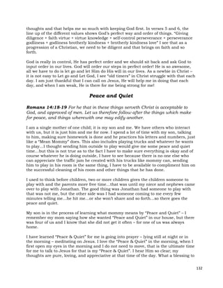 132
thoughts and that helps me so much with keeping God first. In verses 5 and 6, the
line up of the different values shows God’s perfect way and order of things. “Giving
diligence + faith virtue + virtue knowledge + self-control perseverance + perseverance
godliness + godliness brotherly kindness + brotherly kindness love” I see that as a
progression of a Christian, we need to be diligent and that brings on faith and so
forth.
God is really in control, He has perfect order and we should sit back and ask God to
input order in our lives. God will order our steps in perfect order! He is so awesome,
all we have to do is let go and let Him do His will in our lives. As a newbie in Christ –
it is not easy to Let go and Let God, I see “old timers” in Christ struggle with that each
day. I am just thankful that I can call on Jesus, He will help me in doing that each
day, and when I am weak, He is there for me being strong for me!
Peace and Quiet
Romans 14:18-19 For he that in these things serveth Christ is acceptable to
God, and approved of men. Let us therefore follow after the things which make
for peace, and things wherewith one may edify another.
I am a single mother of one child; it is my son and me. We have others who interact
with us, but it is just him and me for now. I spend a lot of time with my son, talking
to him, making sure homework is done and he practices his letters and numbers, just
like a “Mean Mommy” does. This also includes playing trucks and whatever he wants
to play…I thought sending him outside to play would give me some peace and quiet
time…but this is not true as to the fact I have to make sure everything is okay and of
course whatever he is doing outside, I have to see because there is no one else who
can appreciate the traffic jam he created with his trucks like mommy can, sending
him to play in his room is the same thing, I have to be available to compliment him on
the successful cleaning of his room and other things that he has done.
I used to think before children, two or more children gives the children someone to
play with and the parents more free time…that was until my niece and nephews came
over to play with Jonathan. The good thing was Jonathan had someone to play with
that was not me, but the other side was I had someone coming to me every few
minutes telling me…he hit me…or she won’t share and so forth…so there goes the
peace and quiet.
My son is in the process of learning what mommy means by “Peace and Quiet” – I
remember my mom saying how she wanted “Peace and Quiet” in our house, but there
was four of us and I know that she did not get it often – for one of us was always
home.
I have learned “Peace & Quiet” for me is going into prayer – lying still at night or in
the morning – meditating on Jesus. I love the “Peace & Quiet” in the morning, when I
first open my eyes in the morning and I do not need to move, that is the ultimate time
for me to talk to Jesus for that is my “Peace & Quiet”. I hear Him so clear; my
thoughts are pure, loving, and appreciative at that time of the day. What a blessing to
 