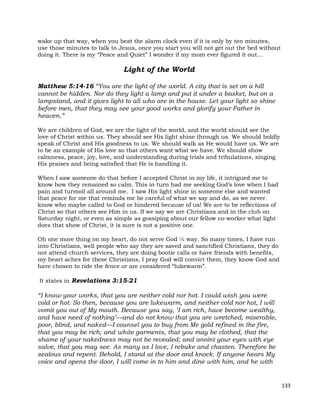 133
wake up that way, when you beat the alarm clock even if it is only by ten minutes,
use those minutes to talk to Jesus, once you start you will not get out the bed without
doing it. There is my “Peace and Quiet” I wonder if my mom ever figured it out…
Light of the World
Matthew 5:14-16 “You are the light of the world. A city that is set on a hill
cannot be hidden. Nor do they light a lamp and put it under a basket, but on a
lampstand, and it gives light to all who are in the house. Let your light so shine
before men, that they may see your good works and glorify your Father in
heaven.”
We are children of God, we are the light of the world, and the world should see the
love of Christ within us. They should see His light shine through us. We should boldly
speak of Christ and His goodness to us. We should walk as He would have us. We are
to be an example of His love so that others want what we have. We should show
calmness, peace, joy, love, and understanding during trials and tribulations, singing
His praises and being satisfied that He is handling it.
When I saw someone do that before I accepted Christ in my life, it intrigued me to
know how they remained so calm. This in turn had me seeking God’s love when I had
pain and turmoil all around me. I saw His light shine in someone else and wanted
that peace for me that reminds me be careful of what we say and do, as we never
know who maybe called to God or hindered because of us! We are to be reflections of
Christ so that others see Him in us. If we say we are Christians and in the club on
Saturday night, or even as simple as gossiping about our fellow co-worker what light
does that show of Christ, it is sure is not a positive one.
Oh one more thing on my heart, do not serve God ½ way. So many times, I have run
into Christians, well people who say they are saved and sanctified Christians, they do
not attend church services, they are doing bootie calls or have friends with benefits,
my heart aches for these Christians, I pray God will convict them, they know God and
have chosen to ride the fence or are considered “lukewarm”.
It states in Revelations 3:15-21
“I know your works, that you are neither cold nor hot. I could wish you were
cold or hot. So then, because you are lukewarm, and neither cold nor hot, I will
vomit you out of My mouth. Because you say, ‘I am rich, have become wealthy,
and have need of nothing’—and do not know that you are wretched, miserable,
poor, blind, and naked—I counsel you to buy from Me gold refined in the fire,
that you may be rich; and white garments, that you may be clothed, that the
shame of your nakedness may not be revealed; and anoint your eyes with eye
salve, that you may see. As many as I love, I rebuke and chasten. Therefore be
zealous and repent. Behold, I stand at the door and knock. If anyone hears My
voice and opens the door, I will come in to him and dine with him, and he with
 