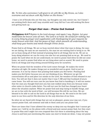 134
Me. To him who overcomes I will grant to sit with Me on My throne, as I also
overcame and sat down with My Father on His throne.”
I have a lot of friends who are this way, my thoughts can only convict me, but I know I
am seeking God’s favor and I may stumble and I may fall but I am still seeking His favor
and getting back up.
Forget that man – Praise God Instead
Philippians 4:4-7 Rejoice in the Lord always: and again I say, Rejoice. Let your
moderation be known unto all men. The Lord is at hand. Be careful for nothing; but
in every thing by prayer and supplication with thanksgiving let your requests be
made known unto God. And the peace of God, which passeth all understanding,
shall keep your hearts and minds through Christ Jesus.
Praise God in all things. We are so busy worried about what that man is doing, the man
we are dating, the man we are married to, the man we are waiting God to bring to us. We
are so busy doing all of that instead of praising God in all things that we do. We are so
busy doing whatever we can for every one else but not praising God as we go. We need to
praise the Lord when we do not understand, we need to praise God when he did not come
home, we need to praise God when we are lying alone and so scared. We need to praise
God in all things and stop sitting around feeling sorry for ourselves.
When we praise God the wonders of the Lord comes through. He makes the entire
situation all right; He makes things just so wonderful and so great. God is just so
awesome. It is not by chance that praising God makes you feel better. Praising God
makes you feel better because you are not thinking of you. Whenever we get the
concentration off us and place our minds on the Lord, the wonders of God released in our
lives. You will see that it does not matter that it was 4 AM and that husband of yours
came home. You will not even care for you know that God is handling it. It will not matter
that the man you thought God sent you has now walked away from you because some
other sister in church cooks better. You will not care for God has changed your heart
about the situation anyhow. When we praise God and stop trying to handle things, and
we are in line with the word of God - our will becomes His will for our lives. We are
blessed to be able to call on the Lord in all things that we do. We need to let the Lord
move in our lives and let His direction be the only direction of our lives.
So when we are faced with things that are not so pleasant, praise your way out, if you
cannot praise God, call someone and talk to them until you can praise God.
There are times that I have allowed the enemy so deep into my thoughts that I cannot get
praise out. I will be on the phone with a friend and just cannot praise God, but they start
to praise Him and I might not even respond then but there is something about the way
Jesus is and how just mentioning His name can start to break me down. I may not praise
 