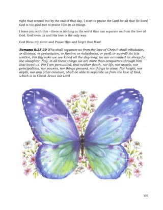 135
right that second but by the end of that day, I start to praise the Lord for all that He does!
God is too good not to praise Him in all things.
I leave you with this – there is nothing in the world that can separate us from the love of
God. God loves us and His love is the only way.
God Bless my sister and Praise Him and forget that Man!
Romans 8:35-39 Who shall separate us from the love of Christ? shall tribulation,
or distress, or persecution, or famine, or nakedness, or peril, or sword? As it is
written, For thy sake we are killed all the day long; we are accounted as sheep for
the slaughter. Nay, in all these things we are more than conquerors through him
that loved us. For I am persuaded, that neither death, nor life, nor angels, nor
principalities, nor powers, nor things present, nor things to come, Nor height, nor
depth, nor any other creature, shall be able to separate us from the love of God,
which is in Christ Jesus our Lord
 