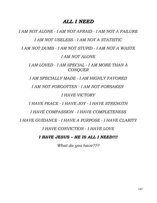 137
ALL I NEED
I AM NOT ALONE - I AM NOT AFRAID - I AM NOT A FAILURE
I AM NOT USELESS - I AM NOT A STATISTIC
I AM NOT DUMB - I AM NOT STUPID - I AM NOT A WASTE
I AM NOT ALONE
I AM LOVED - I AM SPECIAL - I AM MORE THAN A
CONQUER
I AM SPECIALLY MADE - I AM HIGHLY FAVORED
I AM NOT FORGOTTEN - I AM NOT FORSAKEN
I HAVE VICTORY
I HAVE PEACE - I HAVE JOY - I HAVE STRENGTH
I HAVE COMPASSION - I HAVE COMPLETENESS
I HAVE GUIDANCE - I HAVE A PURPOSE - I HAVE CLARITY
I HAVE CONVICTION - I HAVE LOVE
I HAVE JESUS – HE IS ALL I NEED!!!!
What do you have???
 