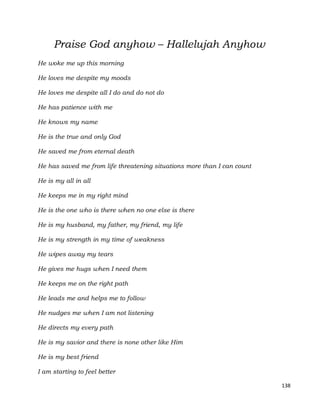 138
Praise God anyhow – Hallelujah Anyhow
He woke me up this morning
He loves me despite my moods
He loves me despite all I do and do not do
He has patience with me
He knows my name
He is the true and only God
He saved me from eternal death
He has saved me from life threatening situations more than I can count
He is my all in all
He keeps me in my right mind
He is the one who is there when no one else is there
He is my husband, my father, my friend, my life
He is my strength in my time of weakness
He wipes away my tears
He gives me hugs when I need them
He keeps me on the right path
He leads me and helps me to follow
He nudges me when I am not listening
He directs my every path
He is my savior and there is none other like Him
He is my best friend
I am starting to feel better
 